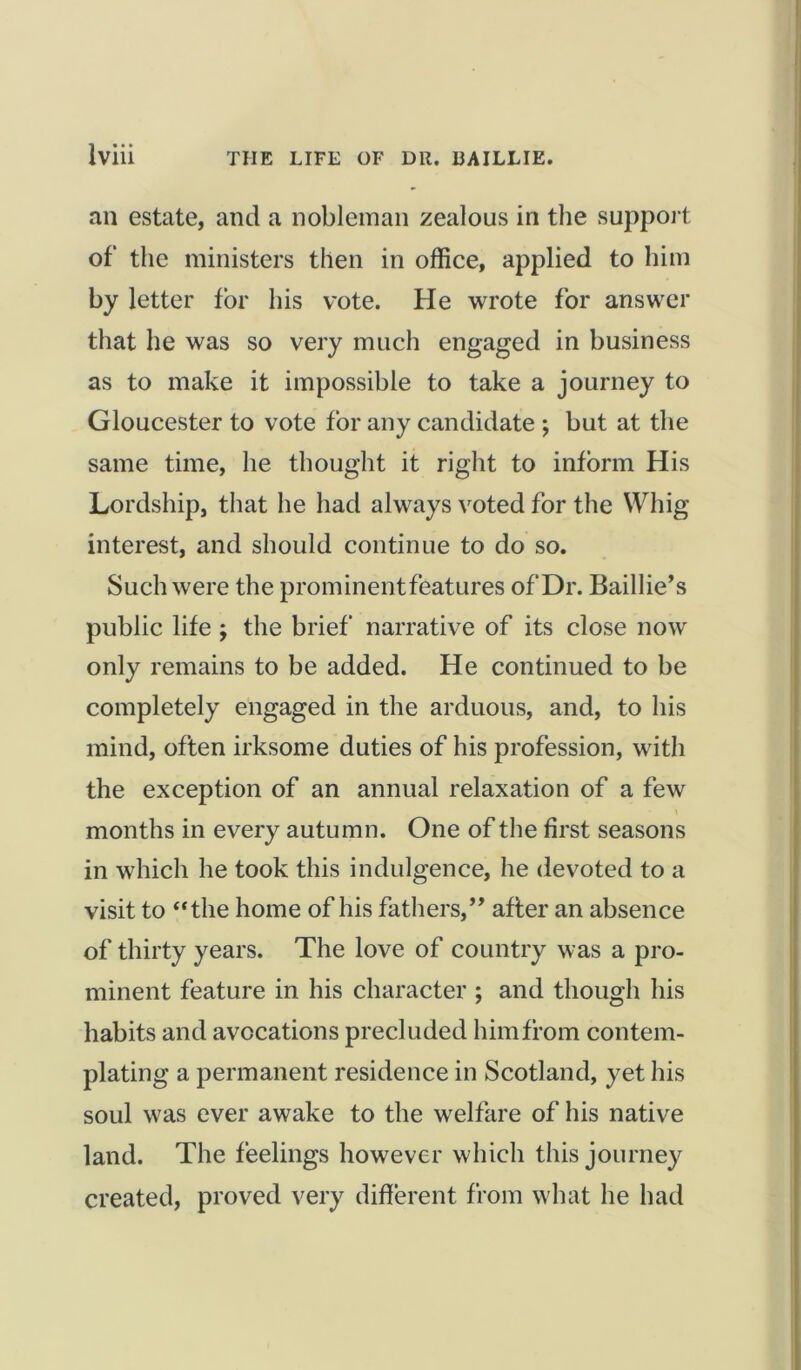 an estate, and a nobleman zealous in the support of the ministers then in office, applied to him by letter for his vote. He wrote for answer that he was so very much engaged in business as to make it impossible to take a journey to Gloucester to vote for any candidate ; but at the same time, he thought it right to inform His Lordship, that he had always voted for the Whig- interest, and should continue to do so. Such were the prominentfeatures of Dr. Baillie’s public life ; the brief' narrative of its close now only remains to be added. He continued to be completely engaged in the arduous, and, to his mind, often irksome duties of his profession, with the exception of an annual relaxation of a few months in every autumn. One of the first seasons in which he took this indulgence, he devoted to a visit to “the home of his fathers,” after an absence of thirty years. The love of country was a pro- minent feature in his character ; and though his habits and avocations precluded him from contem- plating a permanent residence in Scotland, yet his soul was ever awake to the welfare of his native land. The feelings however which this journey created, proved very different from what he had