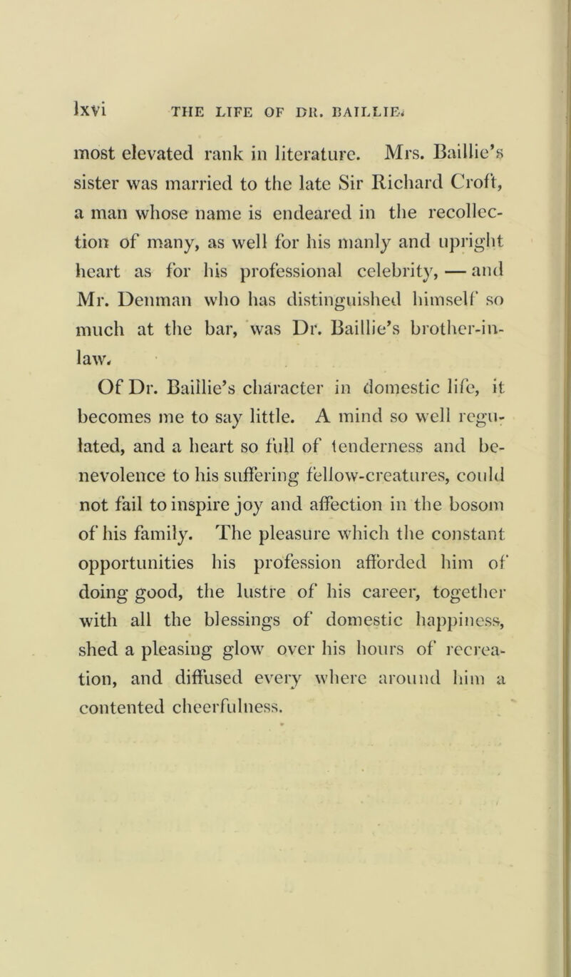 most elevated rank in literature. Mrs. Baillie’s sister was married to the late Sir Richard Croft, a man whose name is endeared in the recollec- tion of many, as well for his manly and upright heart as for his professional celebrity, — and Mr. Denman who has distinguished himself so much at the bar, was Dr. Baillie’s brother-in- law'. Of Dr. Baillie’s character in domestic life, it becomes me to say little. A mind so well regu- lated, and a heart so full of tenderness and be- nevolence to his suffering fellow-creatures, could not fail to inspire joy and affection in the bosom of his family. The pleasure which the constant opportunities his profession afforded him of doing good, the lustre of his career, together with all the blessings of domestic happiness, shed a pleasing glow' over his hours of recrea- tion, and diffused every where around him a contented cheerfulness.