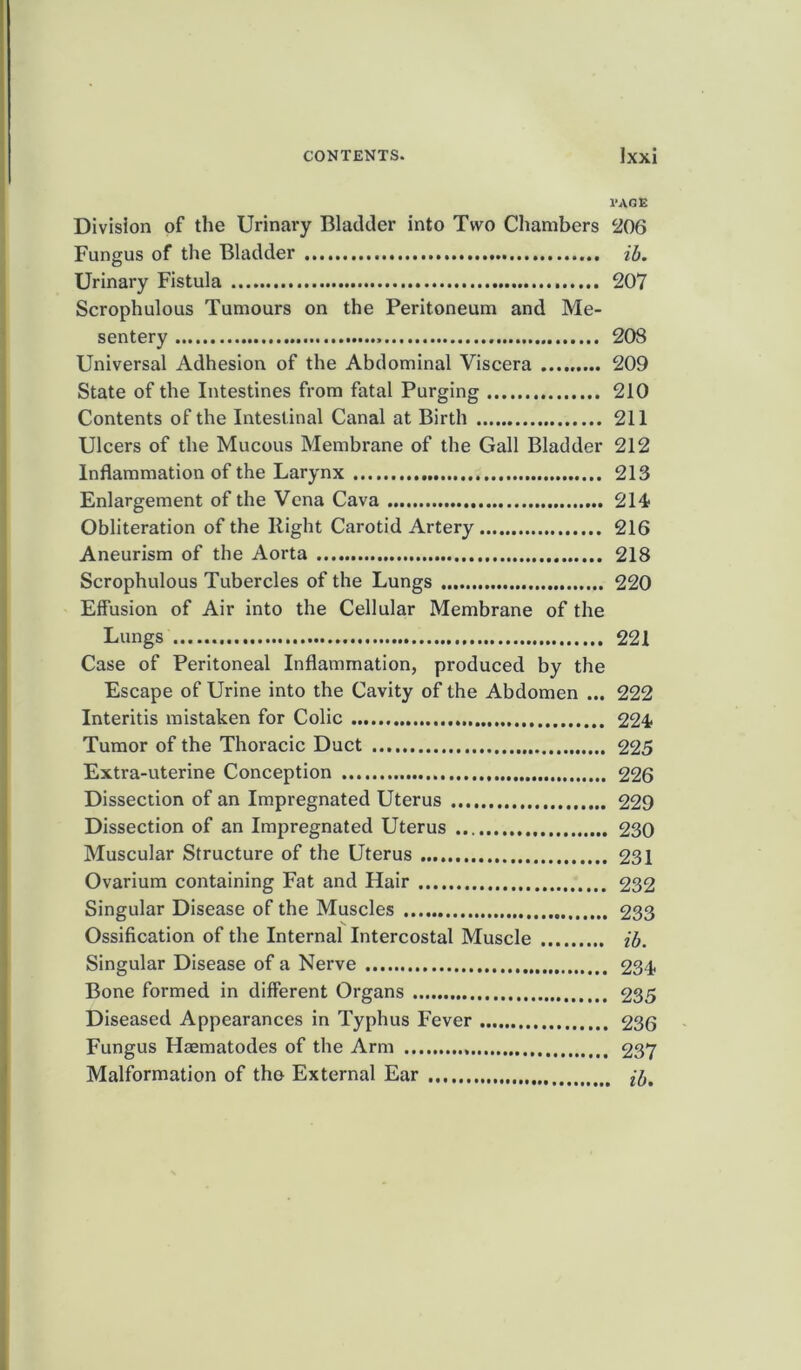 CONTENTS. lxxi PAGE Division of the Urinary Bladder into Two Chambers 206 Fungus of the Bladder ib. Urinary Fistula 207 Scrophulous Tumours on the Peritoneum and Me- sentery 20S Universal Adhesion of the Abdominal Viscera 209 State of the Intestines from fatal Purging 210 Contents of the Intestinal Canal at Birth 211 Ulcers of the Mucous Membrane of the Gall Bladder 212 Inflammation of the Larynx 213 Enlargement of the Vena Cava 214 Obliteration of the Right Carotid Artery 216 Aneurism of the Aorta 218 Scrophulous Tubercles of the Lungs 220 Effusion of Air into the Cellular Membrane of the Lungs 221 Case of Peritoneal Inflammation, produced by the Escape of Urine into the Cavity of the Abdomen ... 222 Interitis mistaken for Colic 224 Tumor of the Thoracic Duct 225 Extra-uterine Conception 226 Dissection of an Impregnated Uterus 229 Dissection of an Impregnated Uterus 230 Muscular Structure of the Uterus 231 Ovarium containing Fat and Hair 232 Singular Disease of the Muscles 233 Ossification of the Internal Intercostal Muscle ib. Singular Disease of a Nerve 234 Bone formed in different Organs 235 Diseased Appearances in Typhus Fever 236 Fungus Haematodes of the Arm 237 Malformation of the External Ear (b.