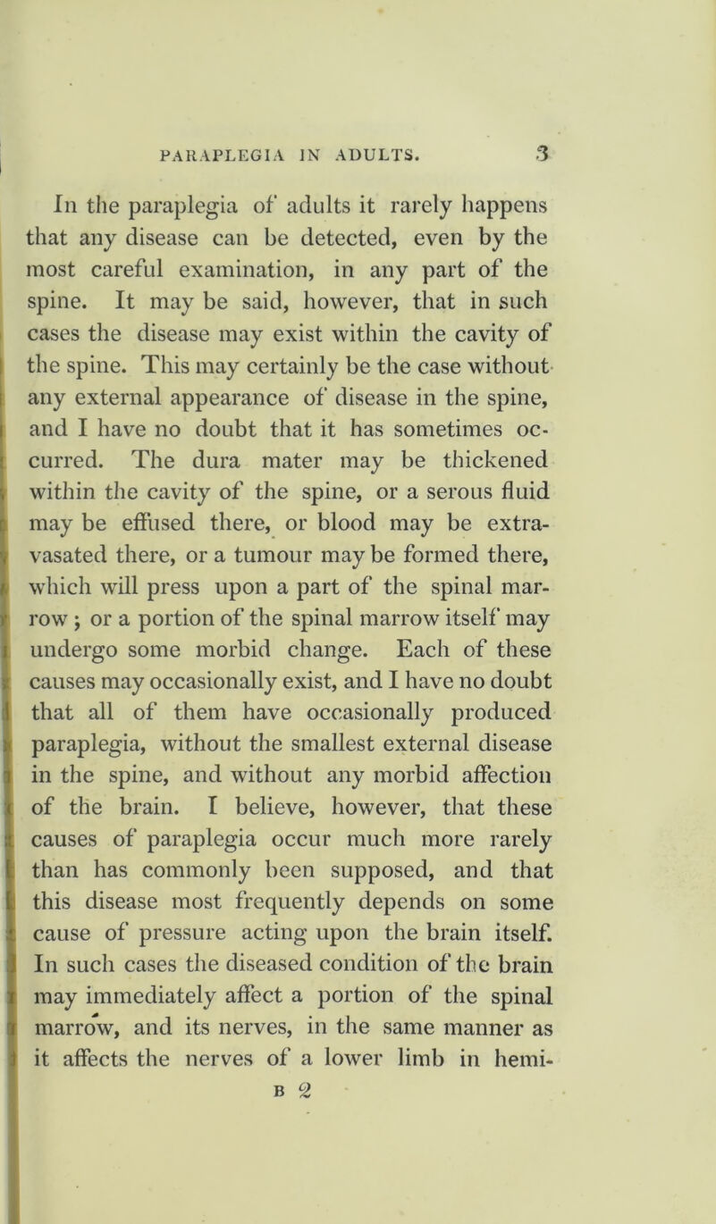 In the paraplegia of adults it rarely happens that any disease can be detected, even by the most careful examination, in any part of the spine. It may be said, however, that in such cases the disease may exist within the cavity of the spine. This may certainly be the case without any external appearance of disease in the spine, and I have no doubt that it has sometimes oc- curred. The dura mater may be thickened within the cavity of the spine, or a serous fluid may be effused there, or blood may be extra- vasated there, or a tumour may be formed there, which will press upon a part of the spinal mar- row ) or a portion of the spinal marrow itself may undergo some morbid change. Each of these causes may occasionally exist, and I have no doubt that all of them have occasionally produced paraplegia, without the smallest external disease in the spine, and without any morbid affection of the brain. I believe, however, that these causes of paraplegia occur much more rarely than has commonly been supposed, and that this disease most frequently depends on some cause of pressure acting upon the brain itself. In such cases the diseased condition of the brain may immediately affect a portion of the spinal marrow, and its nerves, in the same manner as it affects the nerves of a lower limb in hemi- b °Z