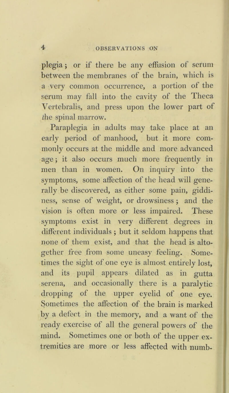 plegia; or if there be any effusion of serum between the membranes of the brain, which is a very common occurrence, a portion of the serum may fall into the cavity of the Theca Vertebralis, and press upon the lower part of /be spinal marrow. Paraplegia in adults may take place at an early period of manhood, but it more com- monly occurs at the middle and more advanced age; it also occurs much more frequently in men than in women. On inquiry into the symptoms, some affection of the head will gene- rally be discovered, as either some pain, giddi- ness, sense of weight, or drowsiness ; and the vision is often more or less impaired. These symptoms exist in very different degrees in different individuals ; but it seldom happens that none of them exist, and that the head is alto- gether free from some uneasy feeling. Some- times the sight of one eye is almost entirely lost, and its pupil appears dilated as in gutta serena, and occasionally there is a paralytic dropping of the upper eyelid of one eye. Sometimes the affection of the brain is marked by a defect in the memory, and a want of the ready exercise of all the general powers of the mind. Sometimes one or both of the upper ex- tremities are more or less affected with numb-