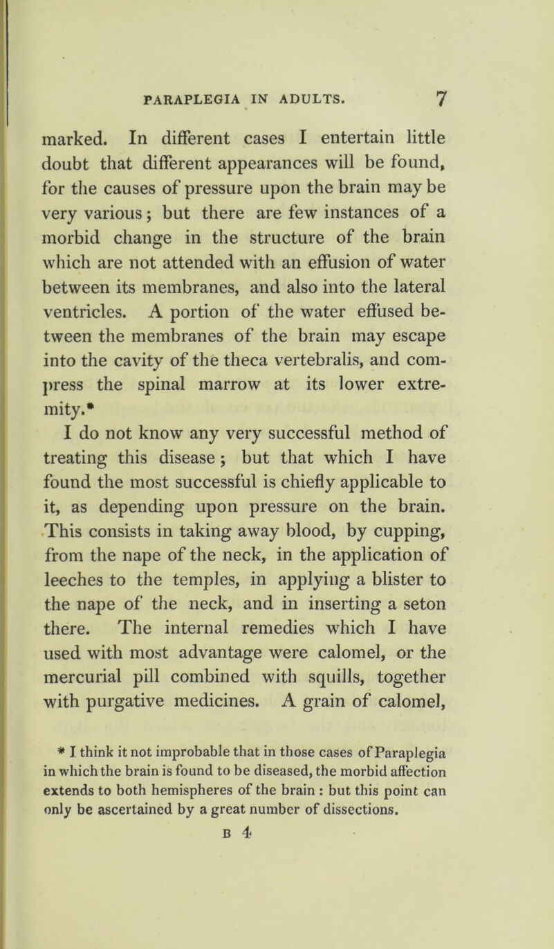 marked. In different cases I entertain little doubt that different appearances will be found, for the causes of pressure upon the brain may be very various; but there are few instances of a morbid change in the structure of the brain which are not attended with an effusion of water between its membranes, and also into the lateral ventricles. A portion of the water effused be- tween the membranes of the brain may escape into the cavity of the theca vertebralis, and com- press the spinal marrow at its lower extre- mity.* I do not know any very successful method of treating this disease ; but that which I have found the most successful is chiefly applicable to it, as depending upon pressure on the brain. This consists in taking away blood, by cupping, from the nape of the neck, in the application of leeches to the temples, in applying a blister to the nape of the neck, and in inserting a seton there. The internal remedies which I have used with most advantage were calomel, or the mercurial pill combined with squills, together with purgative medicines. A grain of calomel, * I think it not improbable that in those cases of Paraplegia in which the brain is found to be diseased, the morbid affection extends to both hemispheres of the brain : but this point can only be ascertained by a great number of dissections.