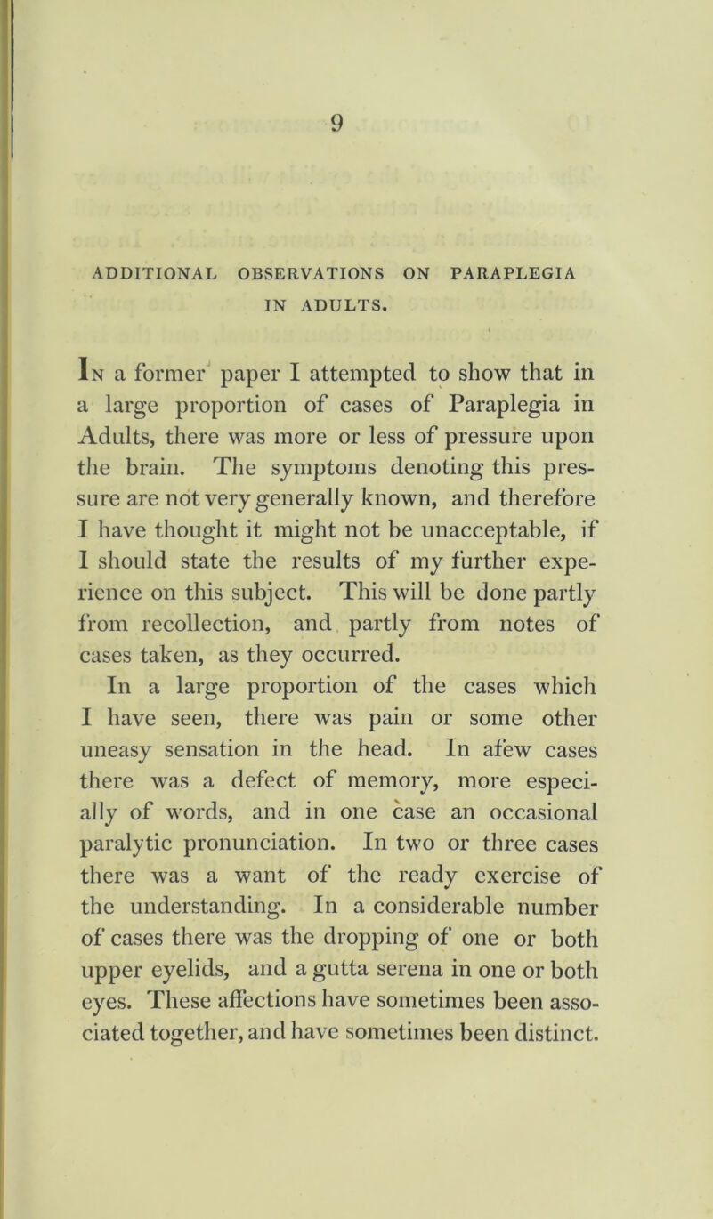 ADDITIONAL OBSERVATIONS ON PARAPLEGIA IN ADULTS. In a former paper I attempted to show that in a large proportion of cases of Paraplegia in Adults, there was more or less of pressure upon the brain. The symptoms denoting this pres- sure are not very generally known, and therefore I have thought it might not be unacceptable, if I should state the results of my further expe- rience on this subject. This will be done partly from recollection, and partly from notes of cases taken, as they occurred. In a large proportion of the cases which I have seen, there was pain or some other uneasy sensation in the head. In afew cases there was a defect of memory, more especi- ally of words, and in one case an occasional paralytic pronunciation. In two or three cases there was a want of the ready exercise of the understanding. In a considerable number of cases there was the dropping of one or both upper eyelids, and a gutta serena in one or both eyes. These affections have sometimes been asso- ciated together, and have sometimes been distinct.