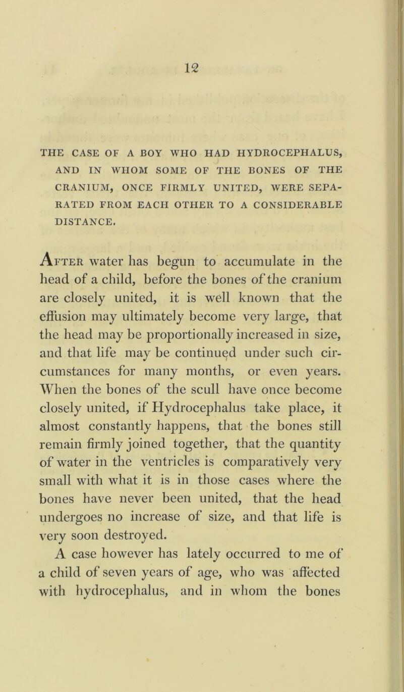 THE CASE OF A BOY WHO HAD HYDROCEPHALUS, AND IN WHOM SOME OF THE BONES OF THE CRANIUM, ONCE FIRMLY UNITED, WERE SEPA- RATED FROM EACFI OTHER TO A CONSIDERABLE DISTANCE. After water has begun to accumulate in the head of a child, before the bones oft he cranium are closely united, it is well known that the effusion may ultimately become very large, that the head may be proportionally increased in size, and that life may be continued under such cir- cumstances for many months, or even years. When the bones of the scull have once become closely united, if Hydrocephalus take place, it almost constantly happens, that the bones still remain firmly joined together, that the quantity of water in the ventricles is comparatively very small with what it is in those cases where the bones have never been united, that the head undergoes no increase of size, and that life is very soon destroyed. A case however has lately occurred to me of a child of seven years of age, who was affected with hydrocephalus, and in whom the bones