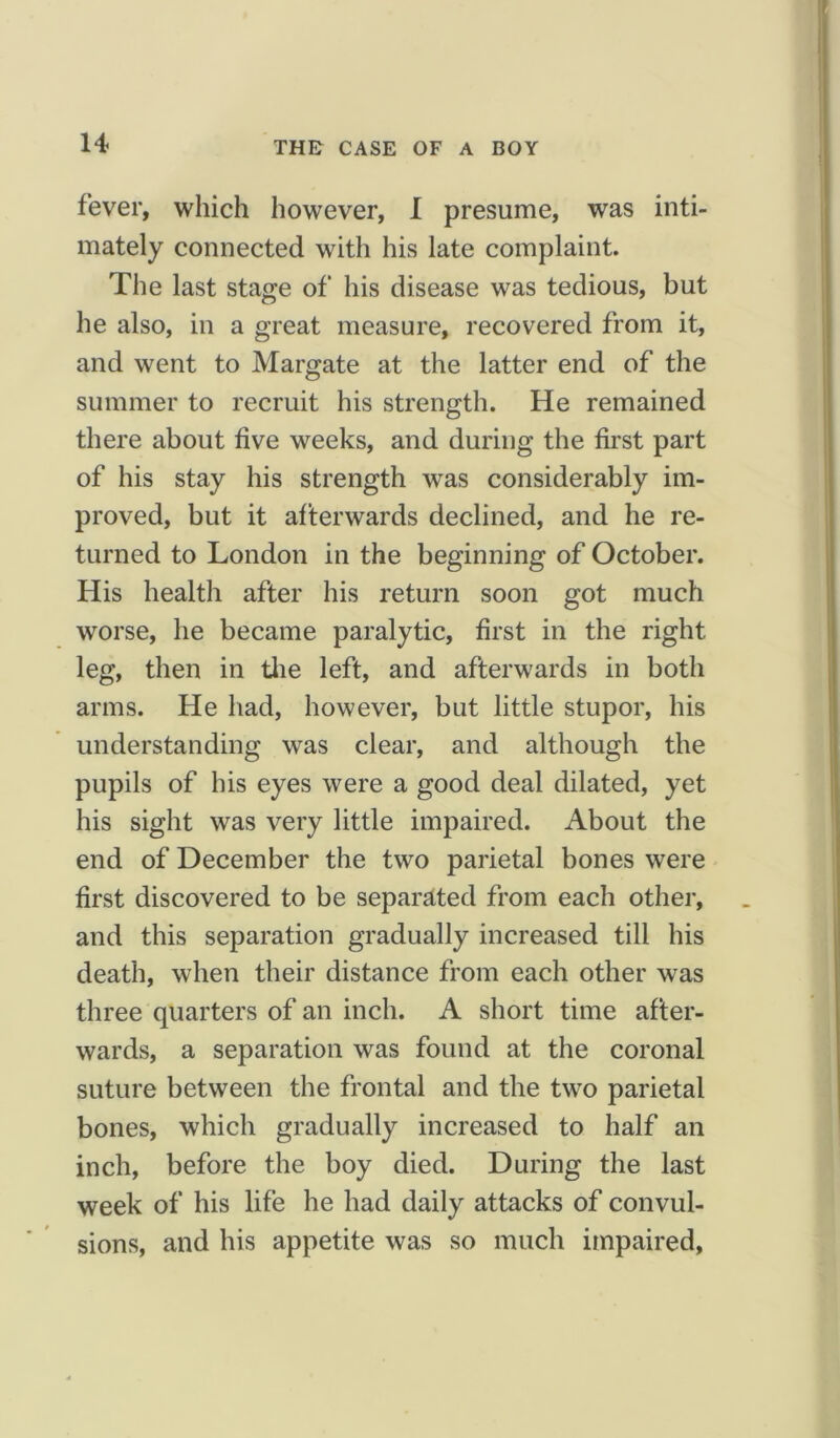 THE CASE OF A BOY fever, which however, I presume, was inti- mately connected with his late complaint. The last stage of his disease was tedious, but he also, in a great measure, recovered from it, and went to Margate at the latter end of the summer to recruit his strength. He remained there about five weeks, and during the first part of his stay his strength was considerably im- proved, but it afterwards declined, and he re- turned to London in the beginning of October. His health after his return soon got much worse, he became paralytic, first in the right leg, then in the left, and afterwards in both arms. He had, however, but little stupor, his understanding was clear, and although the pupils of his eyes were a good deal dilated, yet his sight was very little impaired. About the end of December the two parietal bones were first discovered to be separated from each other, and this separation gradually increased till his death, when their distance from each other was three quarters of an inch. A short time after- wards, a separation was found at the coronal suture between the frontal and the two parietal bones, which gradually increased to half an inch, before the boy died. During the last week of his life he had daily attacks of convul- sions, and his appetite was so much impaired.