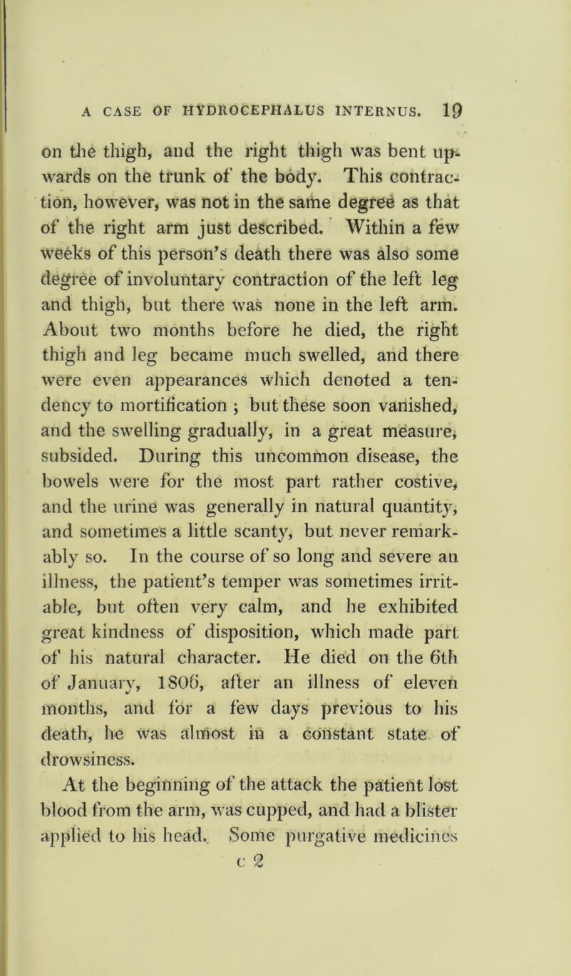 on the thigh, and the right thigh was bent up- wards on the trunk of the body. This contrac- tion, however, was not in the same degree as that of the right arm just described. Within a few weeks of this person’s death there was also some degree of involuntary contraction of the left leg and thigh, but there was none in the left arm. About two months before he died, the right thigh and leg became much swelled, and there were even appearances which denoted a ten- dency to mortification ; but these soon vanished, and the swelling gradually, in a great measure, subsided. During this uncommon disease, the bowels were for the most part rather costive, and the urine was generally in natural quantity, and sometimes a little scanty, but never remark- ably so. In the course of so long and severe an illness, the patient’s temper was sometimes irrit- able, but often very calm, and he exhibited great kindness of disposition, which made part of his natural character. He died on the 6th of January, 1806, after an illness of eleven months, and for a few days previous to his death, he was almost in a constant state of drowsiness. At the beginning of the attack the patient lost blood from the arm, was cupped, and had a blister applied to his head. Some purgative medicines c 2