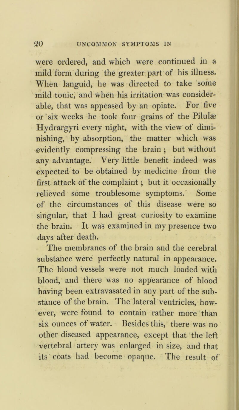 were ordered, and which were continued in a mild form during the greater part of his illness. When languid, he was directed to take some mild tonic, and when his irritation was consider- able, that was appeased by an opiate. For five or six weeks he took four grains of the Pilulse Hydrargyri every night, with the view of dimi- nishing, by absorption, the matter which was evidently compressing the brain ; but without any advantage. Very little benefit indeed was expected to be obtained by medicine from the first attack of the complaint; but it occasionally relieved some troublesome symptoms. Some of the circumstances of this disease were so singular, that I had great curiosity to examine the brain. It was examined in my presence two days after death. The membranes of the brain and the cerebral substance were perfectly natural in appearance. The blood vessels were not much loaded with blood, and there was no appearance of blood having been extravasated in any part of the sub- stance of the brain. The lateral ventricles, how- ever, were found to contain rather more than six ounces of water. Besides this, there was no other diseased appearance, except that the left vertebral artery was enlarged in size, and that its coats had become opaque. The result of