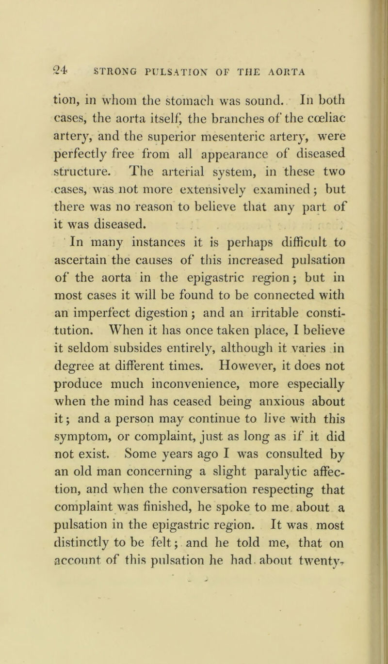 tion, in whom the stomach was sound. In both cases, the aorta itself) the branches of the coeliac artery, and the superior mesenteric artery, were perfectly free from all appearance of diseased structure. The arterial system, in these two cases, was not more extensively examined; but there was no reason to believe that any part of it was diseased. In many instances it is perhaps difficult to ascertain the causes of this increased pulsation of the aorta in the epigastric region; but in most cases it will be found to be connected with an imperfect digestion ; and an irritable consti- tution. When it has once taken place, I believe it seldom subsides entirely, although it varies in degree at different times. However, it does not produce much inconvenience, more especially when the mind has ceased being anxious about it; and a person may continue to live with this symptom, or complaint, just as long as if it did not exist. Some years ago I was consulted by an old man concerning a slight paralytic affec- tion, and when the conversation respecting that complaint was finished, he spoke to me about a pulsation in the epigastric region. It was most distinctly to be felt; and he told me, that on account of this pulsation he had. about twenty?