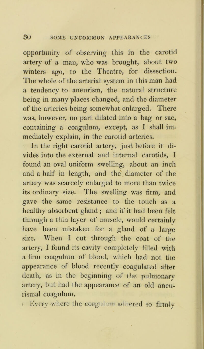 opportunity of observing this in the carotid artery of a man, who was brought, about two winters ago, to the Theatre, for dissection. The whole of the arterial system in this man had a tendency to aneurism, the natural structure being in many places changed, and the diameter of the arteries being somewhat enlarged. There was, however, no part dilated into a bag or sac, containing a coagulum, except, as I shall im- mediately explain, in the carotid arteries. In the right carotid artery, just before it di- vides into the external and internal carotids, I found an oval uniform swelling, about an inch and a half in length, and the diameter of the artery was scarcely enlarged to more than twice its ordinary size. The swelling wras firm, and gave the same resistance to the touch as a healthy absorbent gland; and if it had been felt through a thin layer of muscle, would certainly have been mistaken for a gland of a large size. When I cut through the coat of the artery, I found its cavity completely filled witli a firm coagulum of blood, which had not the appearance of blood recently coagulated after death, as in the beginning of the pulmonary artery, but had the appearance of an old aneu- rismal coagulum. ■ Every where the coagulum adhered so firmly