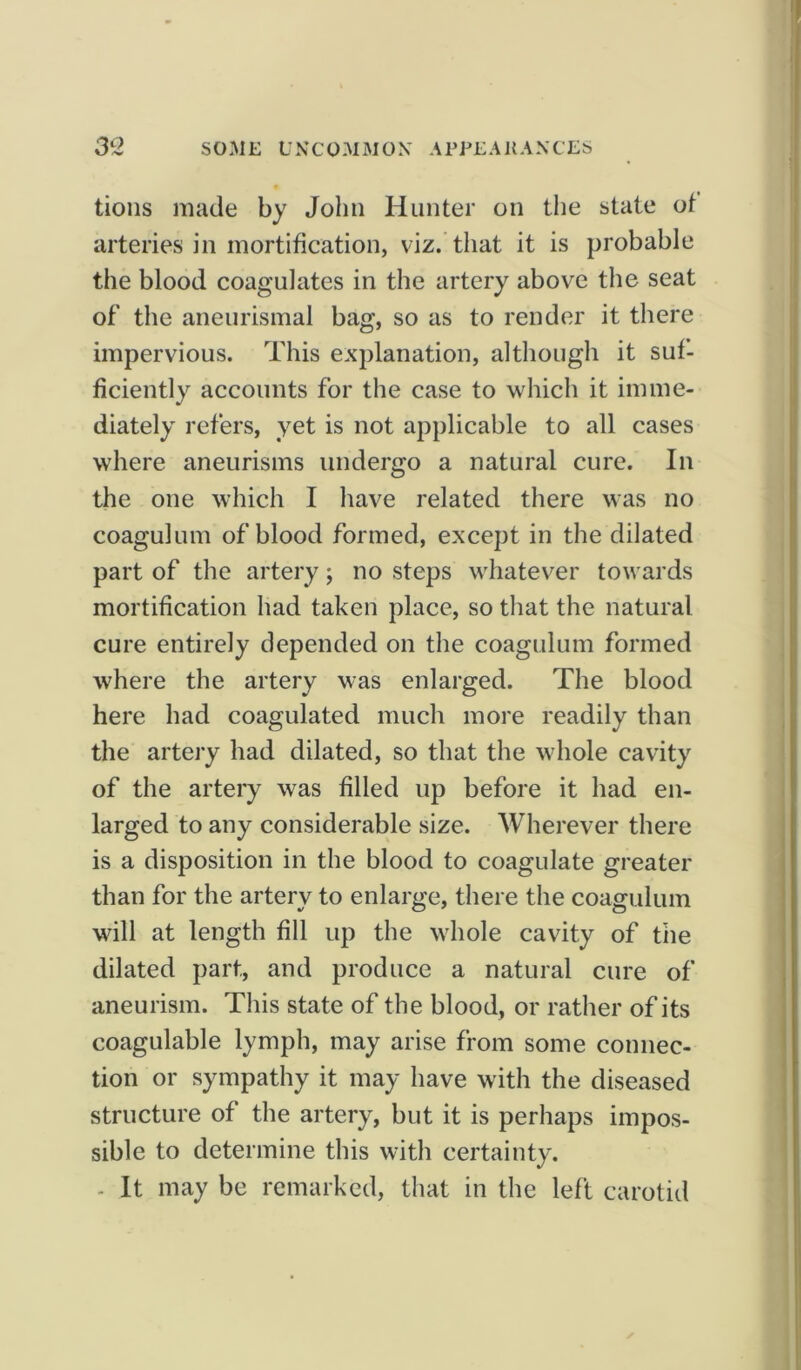 tions made by John Hunter on the state of arteries in mortification, viz. that it is probable the blood coagulates in the artery above the seat of the aneurismal bag, so as to render it there impervious. This explanation, although it suf- ficiently accounts for the case to which it imme- diately refers, yet is not applicable to all cases where aneurisms undergo a natural cure. In the one which I have related there was no coagulum of blood formed, except in the dilated part of the artery; no steps whatever towards mortification had taken place, so that the natural cure entirely depended on the coagulum formed where the artery was enlarged. The blood here had coagulated much more readily than the artery had dilated, so that the whole cavity of the artery was filled up before it had en- larged to any considerable size. Wherever there is a disposition in the blood to coagulate greater than for the artery to enlarge, there the coagulum will at length fill up the whole cavity of the dilated part, and produce a natural cure of aneurism. This state of the blood, or rather of its coagulable lymph, may arise from some connec- tion or sympathy it may have with the diseased structure of the artery, but it is perhaps impos- sible to determine this with certainty. - It may be remarked, that in the left carotid