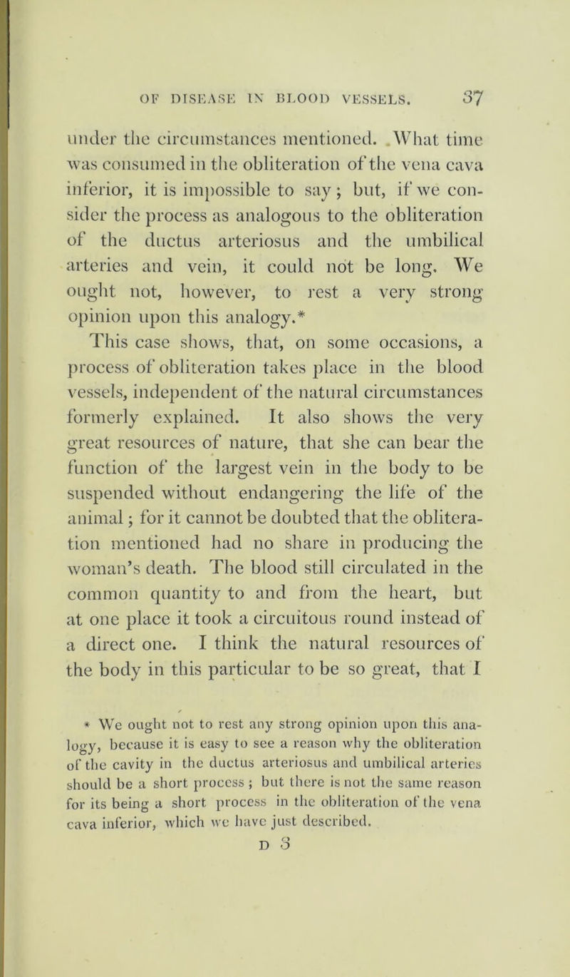 under the circumstances mentioned. What time was consumed in the obliteration of the vena cava inferior, it is impossible to say ; but, if we con- sider the process as analogous to the obliteration of the ductus arteriosus and the umbilical arteries and vein, it could not be long. We ought not, however, to rest a very strong- opinion upon this analogy.* This case shows, that, on some occasions, a process of obliteration takes place in the blood vessels, independent of the natural circumstances formerly explained. It also shows the very great resources of nature, that she can bear the function of the largest vein in the body to be suspended without endangering the life of the animal; for it cannot be doubted that the oblitera- tion mentioned had no share in producing the woman’s death. The blood still circulated in the common quantity to and from the heart, but at one place it took a circuitous round instead of a direct one. I think the natural resources of the body in this particular to be so great, that I * We ought not to rest any strong opinion upon this ana- logy, because it is easy to see a reason why the obliteration of the cavity in the ductus arteriosus and umbilical arteries should be a short process ; but there is not the same reason for its being a short process in the obliteration of the vena cava inferior, which we have just described.