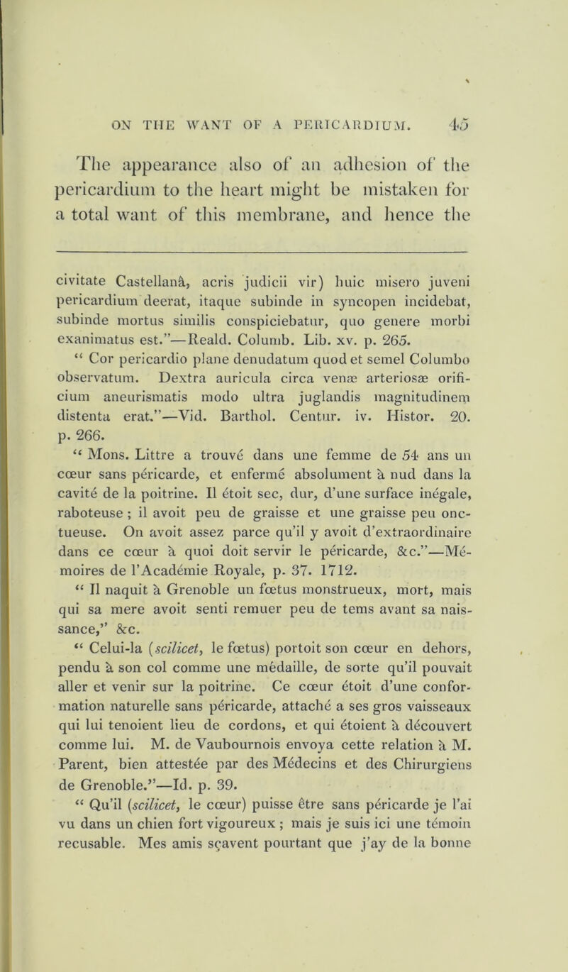 The appearance also of an adhesion of the pericardium to the heart might be mistaken for a total want of this membrane, and lienee the civitate Castellank, acris judicii vir) huic misero juveni pericardium deerat, itaque subinde in syncopen incidebat, subinde mortus similis conspiciebatur, quo genere morbi exanimatus est.”—Reald. Columb. Lib. xv. p. 265. “ Cor pericardio plane denudatum quodet semel Columbo observatum. Dextra auricula circa venae arteriosae orifi- cium aneurismatis modo ultra juglandis magnitudinem distenta erat.”—Vid. Barthol. Centur. iv. Idistor. 20. p. 266. “ Mons. Littre a trouve dans une femme de 54- ans un cceur sans pericarde, et enferme absolument h nud dans la cavite de la poitrine. II etoit sec, dur, d’une surface inegale, raboteuse ; il avoit peu de graisse et une graisse peu onc- tueuse. On avoit assez parce qu’il y avoit d’extraordinaire dans ce cceur a quoi doit servir le pericarde, &c.”—Me- moires de l’Academie Royale, p. 37. 1712. “ II naquit a Grenoble un foetus monstrueux, mort, mais qui sa mere avoit senti remuer peu de terns avant sa nais- sance,” &c. “ Celui-la {.scilicet, le foetus) portoit son cceur en dehors, pendu h son col comme une medaille, de sorte qu’il pouvait aller et venir sur la poitrine. Ce cceur £toit d’une confor- mation naturelle sans pericarde, attache a ses gros vaisseaux qui lui tenoient lieu de cordons, et qui 4toient h ddcouvert comme lui. M. de Vaubournois envoya cette relation h M. Parent, bien attests par des Medecins et des Chirurgiens de Grenoble.’’—Id. p. 39. “ Qu’il {scilicet, le cceur) puisse 6tre sans pericarde je l’ai vu dans un chien fort vigoureux ; mais je suis ici une tt'moin recusable. Mes amis scavent pourtant que j’ay de la bonne