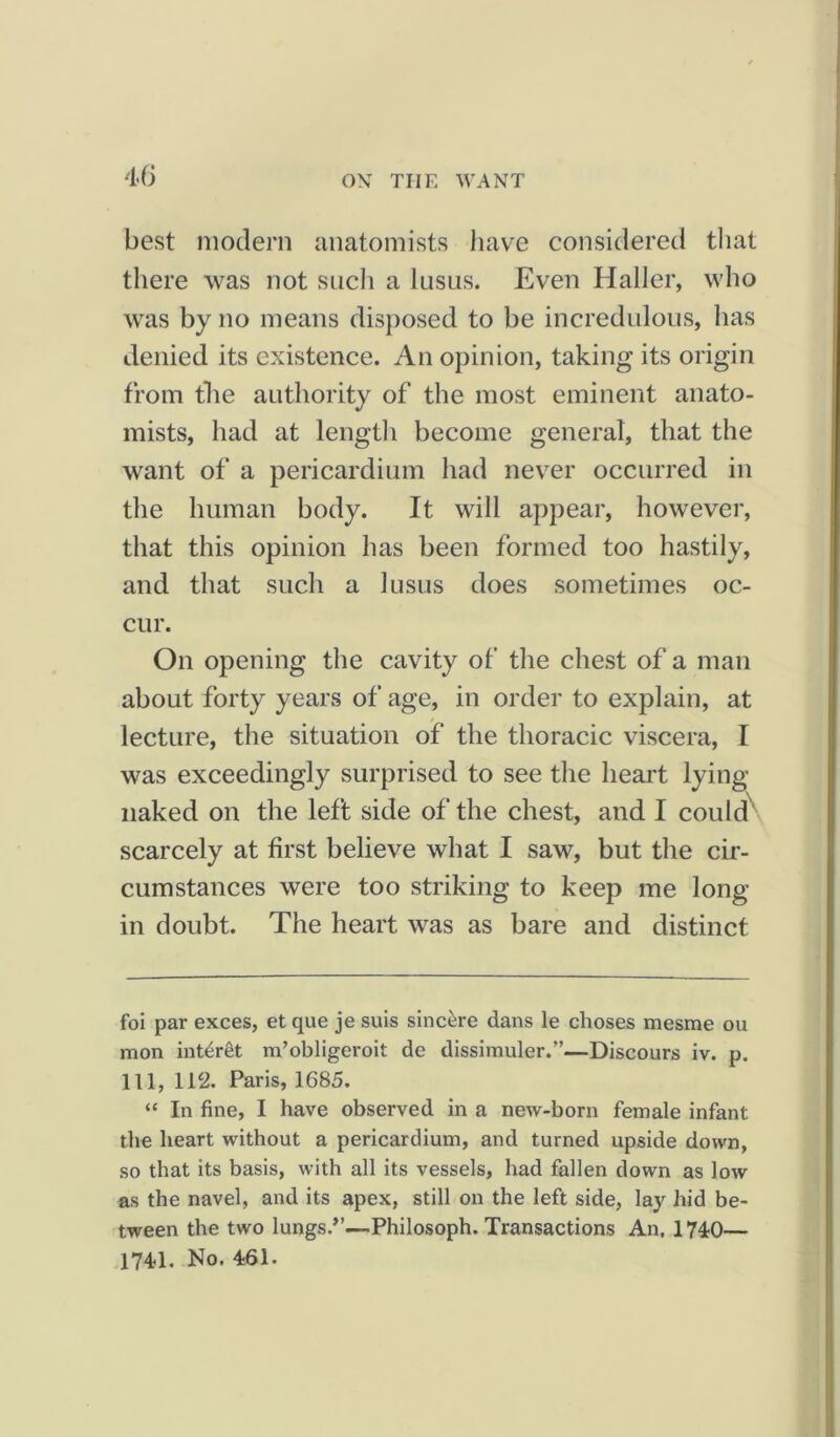 best modern anatomists have considered that there was not such a lusus. Even Haller, who was by no means disposed to be incredulous, has denied its existence. An opinion, taking its origin from the authority of the most eminent anato- mists, had at length become general, that the want of a pericardium had never occurred in the human body. It will appear, however, that this opinion has been formed too hastily, and that such a lusus does sometimes oc- cur. On opening the cavity of the chest of a man about forty years of age, in order to explain, at lecture, the situation of the thoracic viscera, I was exceedingly surprised to see the heart lying- naked on the left side of the chest, and I could scarcely at first believe what I saw, but the cir- cumstances were too striking to keep me long- in doubt. The heart was as bare and distinct foi par exces, et que je suis sincere dans le choses mesme ou mon inter&t m’obligeroit de dissimuler.”—Discours iv. p. Ill, 112. Paris, 1685. “ In fine, I have observed in a new-born female infant the heart without a pericardium, and turned upside down, so that its basis, with all its vessels, had fallen down as low as the navel, and its apex, still on the left side, lay hid be- tween the two lungs.”—-Philosoph. Transactions An, 1740— 1741. No. 461.