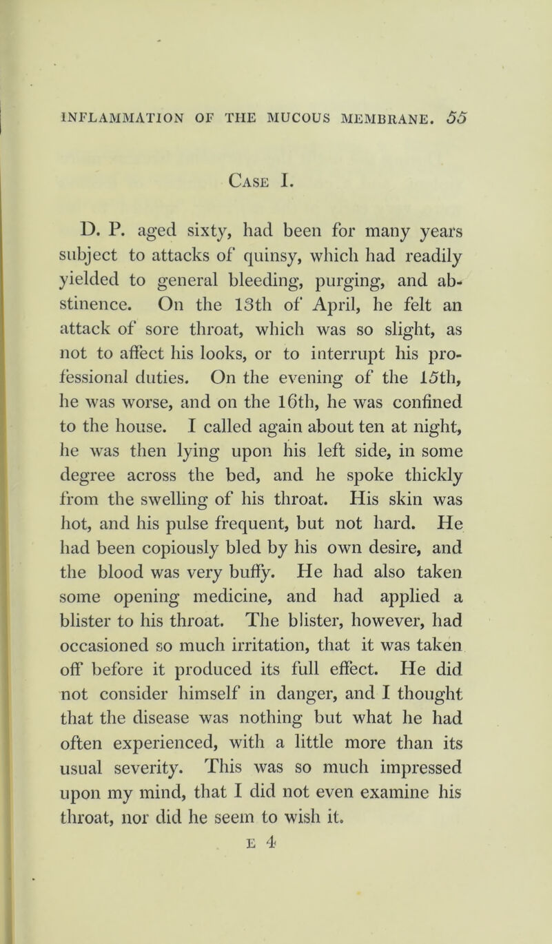 Case I. D. P. aged sixty, had been for many years subject to attacks of quinsy, which had readily yielded to general bleeding, purging, and ab- stinence. On the 13th of April, he felt an attack of sore throat, which was so slight, as not to affect his looks, or to interrupt his pro- fessional duties. On the evening of the 15th, he was worse, and on the 16th, he was confined to the house. I called again about ten at night, he was then lying upon his left side, in some degree across the bed, and he spoke thickly from the swelling of his throat. His skin was hot, and his pulse frequent, but not hard. He had been copiously bled by his own desire, and the blood was very buffy. He had also taken some opening medicine, and had applied a blister to his throat. The blister, however, had occasioned so much irritation, that it was taken off before it produced its full effect. He did not consider himself in danger, and I thought that the disease was nothing but what he had often experienced, with a little more than its usual severity. This was so much impressed upon my mind, that I did not even examine his throat, nor did he seem to wish it. E 4