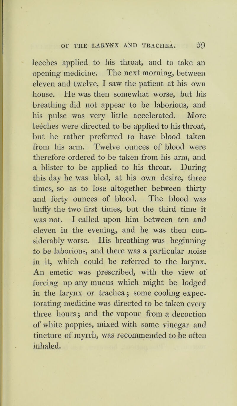 leeches applied to his throat, and to take an opening medicine. The next morning, between eleven and twelve, I saw the patient at his own house. He was then somewhat worse, but his breathing did not appear to be laborious, and his pulse was very little accelerated. More leeches were directed to be applied to his throat, but he rather preferred to have blood taken from his arm. Twelve ounces of blood were therefore ordered to be taken from his arm, and a blister to be applied to his throat. During this day he was bled, at his own desire, three times, so as to lose altogether between thirty and forty ounces of blood. The blood was buffy the two first times, but the third time it was not. I called upon him between ten and eleven in the evening, and he was then con- siderably worse. His breathing was beginning to be laborious, and there was a particular noise in it, which could be referred to the larynx. An emetic was prescribed, with the view of forcing up any mucus which might be lodged in the larynx or trachea; some cooling expec- torating medicine was directed to be taken every three hours; and the vapour from a decoction of white poppies, mixed with some vinegar and tincture of myrrh, was recommended to be often inhaled.