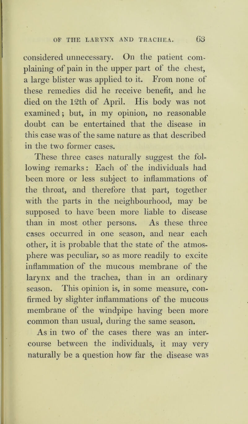 considered unnecessary. On the patient com- plaining of pain in the upper part of the chest, a large blister was applied to it. From none of these remedies did he receive benefit, and he died on the 12th of April. His body was not examined; but, in my opinion, no reasonable doubt can be entertained that the disease in this case was of the same nature as that described in the two former cases. These three cases naturally suggest the fol- lowing remarks: Each of the individuals had been more or less subject to inflammations of the throat, and therefore that part, together with the parts in the neighbourhood, may be supposed to have been more liable to disease than in most other persons. As these three cases occurred in one season, and near each other, it is probable that the state of the atmos- phere was peculiar, so as more readily to excite inflammation of the mucous membrane of the larynx and the trachea, than in an ordinary season. This opinion is, in some measure, con- firmed by slighter inflammations of the mucous membrane of the windpipe having been more common than usual, during the same season. As in two of the cases there was an inter- course between the individuals, it may very naturally be a question how far the disease was