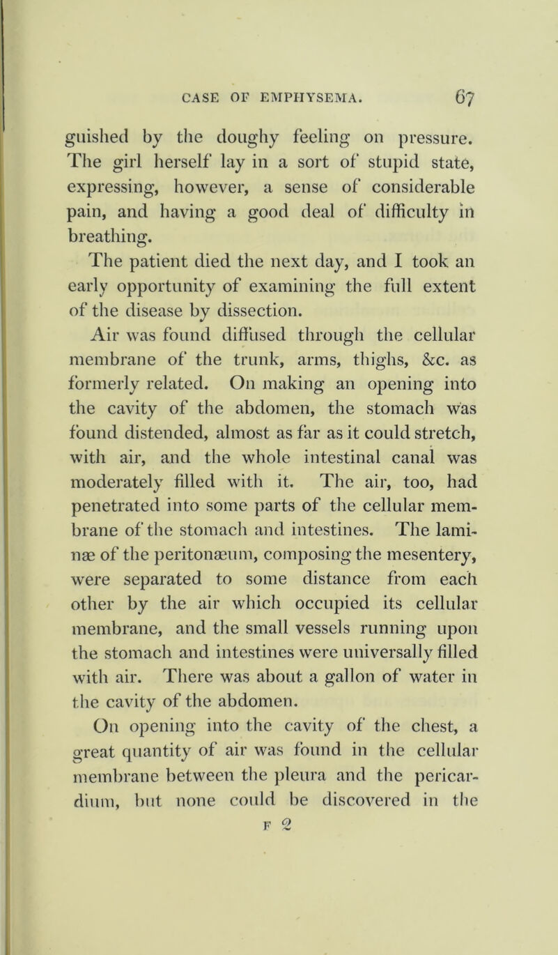 guished by the doughy feeling on pressure. The girl herself lay in a sort of stupid state, expressing, however, a sense of considerable pain, and having a good deal of difficulty in breathing. The patient died the next day, and I took an early opportunity of examining the full extent of the disease by dissection. Air was found diffused through the cellular membrane of the trunk, arms, thighs, &c. as formerly related. On making an opening into the cavity of the abdomen, the stomach was found distended, almost as far as it could stretch, with air, and the whole intestinal canal was moderately filled with it. The air, too, had penetrated into some parts of the cellular mem- brane of the stomach and intestines. The lami- nae of the peritonaeum, composing the mesentery, were separated to some distance from each other by the air which occupied its cellular membrane, and the small vessels running upon the stomach and intestines were universally filled with air. There was about a gallon of water in the cavity of the abdomen. On opening into the cavity of the chest, a great quantity of air was found in the cellular membrane between the pleura and the pericar- dium, but none could be discovered in the