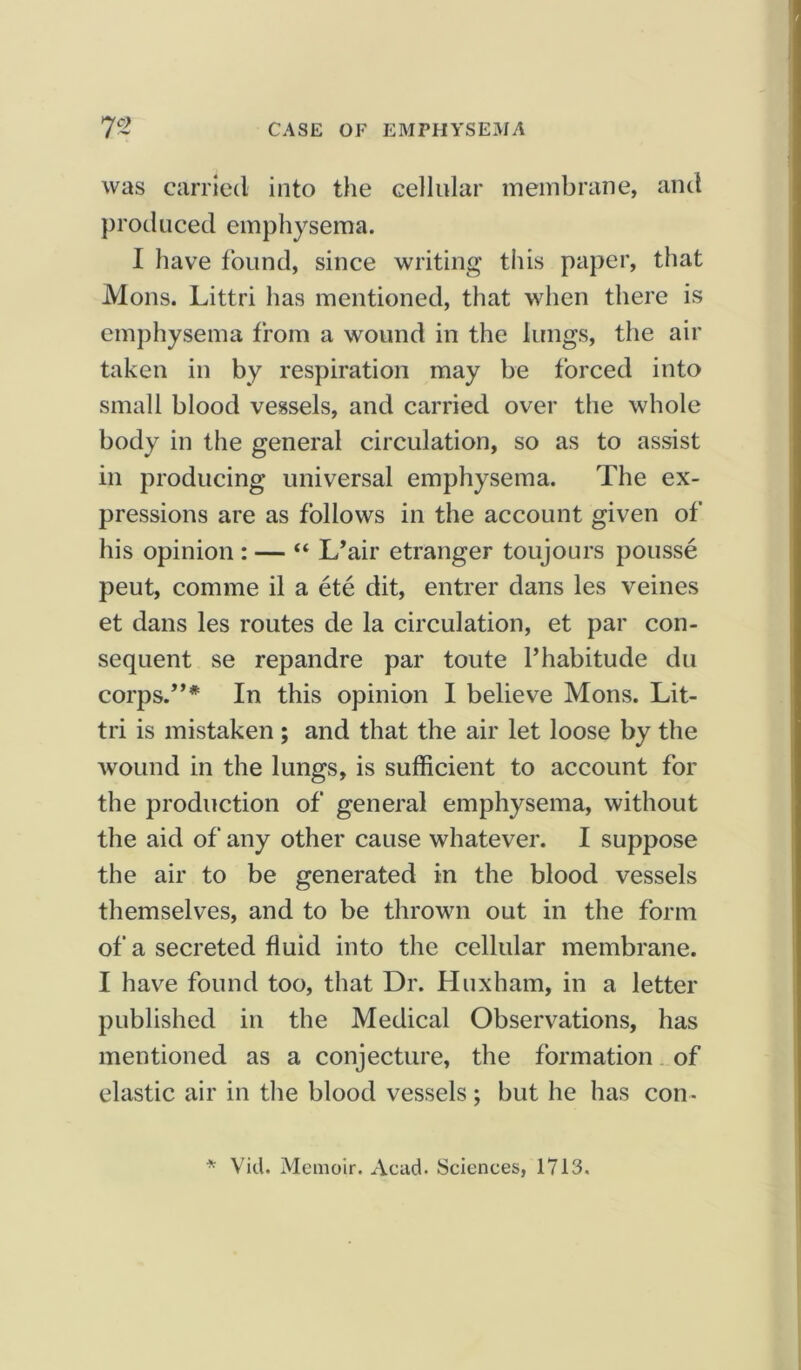 was carried into the cellular membrane, and produced emphysema. I have found, since writing this paper, that Mons. Littri has mentioned, that when there is emphysema from a wound in the lungs, the air taken in by respiration may be forced into small blood vessels, and carried over the whole body in the general circulation, so as to assist in producing universal emphysema. The ex- pressions are as follows in the account given of his opinion : — “ I/air etranger toujours pousse peut, comme il a ete dit, entrer dans les veines et dans les routes de la circulation, et par con- sequent se repandre par toute 1’habitude du corps.”* In this opinion I believe Mons. Lit- tri is mistaken ; and that the air let loose by the wound in the lungs, is sufficient to account for the production of general emphysema, without the aid of any other cause whatever. I suppose the air to be generated in the blood vessels themselves, and to be thrown out in the form of a secreted fluid into the cellular membrane. I have found too, that Dr. Huxham, in a letter published in the Medical Observations, has mentioned as a conjecture, the formation of elastic air in the blood vessels ; but he has con- * Vid. Memoir. Acad. Sciences, 1713.