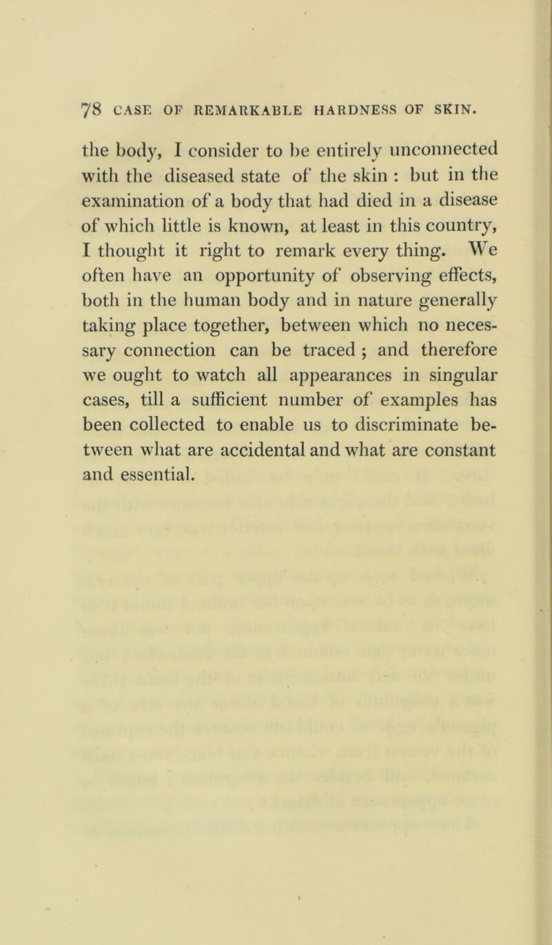 the body, I consider to be entirely unconnected with the diseased state of‘ the skin : but in the examination of a body that had died in a disease of which little is known, at least in this country, I thought it right to remark every thing. We often have an opportunity of observing effects, both in the human body and in nature generally taking place together, between which no neces- sary connection can be traced ; and therefore we ought to watch all appearances in singular cases, till a sufficient number of examples has been collected to enable us to discriminate be- tween what are accidental and what are constant and essential.