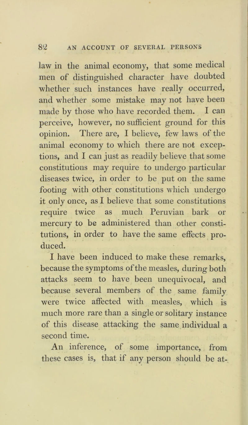 law in the animal economy, that some medical men of distinguished character have doubted whether such instances have really occurred, and whether some mistake may not have been made by those who have recorded them. I can perceive, however, no sufficient ground for this opinion. There are, I believe, few laws of the animal economy to which there are not excep- tions, and I can just as readily believe that some constitutions may require to undergo particular diseases twice, in order to be put on the same footing with other constitutions which undergo it only once, as I believe that some constitutions require twice as much Peruvian bark or mercury to be administered than other consti- tutions, in order to have the same effects pro- duced. I have been induced to make these remarks, because the symptoms of the measles, during both attacks seem to have been unequivocal, and because several members of the same family were twice affected with measles, which is much more rare than a single or solitary instance of this disease attacking the same individual a second time. An inference, of some importance, from these cases is, that if any person should be at-