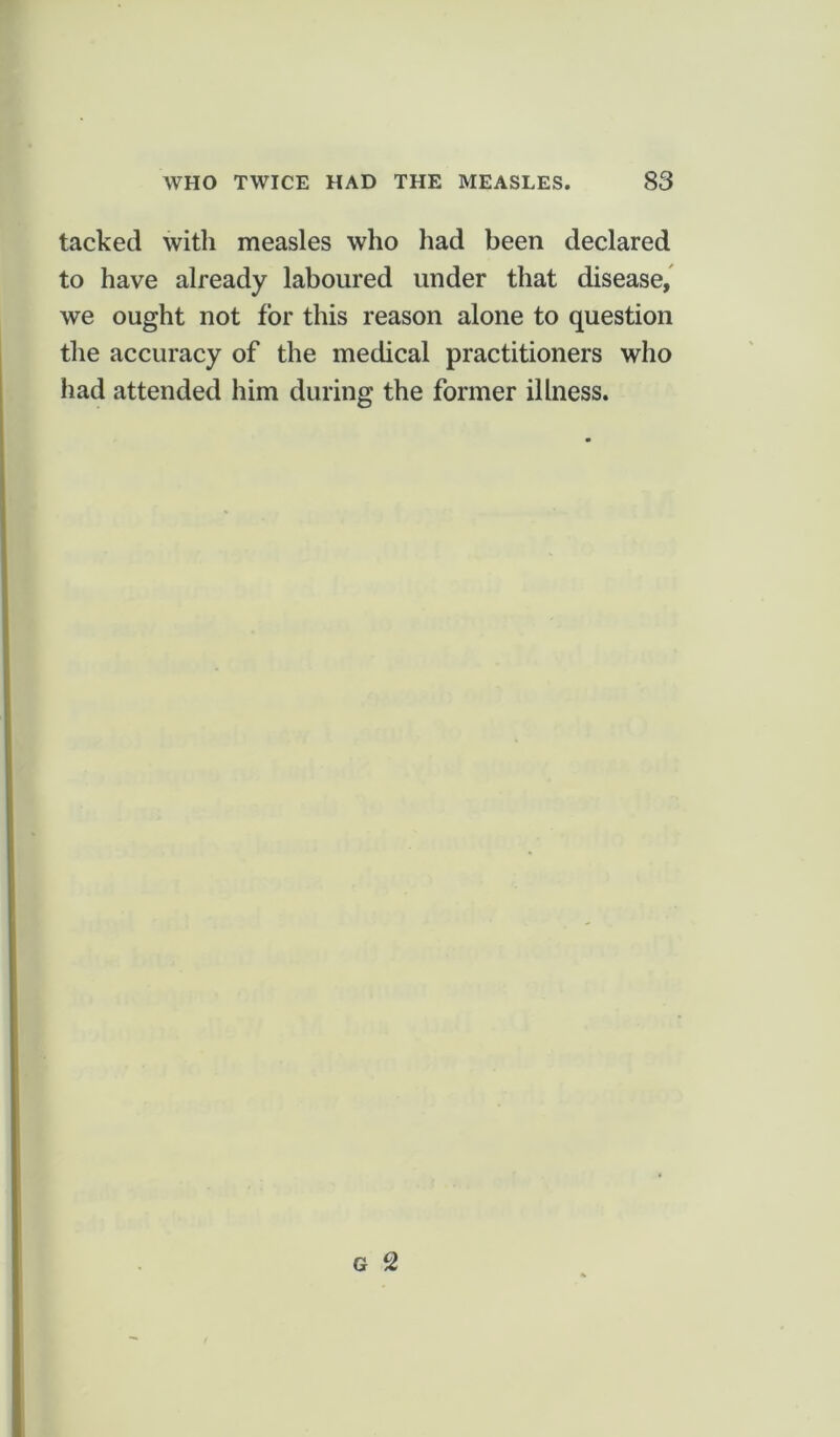 tacked with measles who had been declared to have already laboured under that disease, we ought not for this reason alone to question the accuracy of the medical practitioners who had attended him during the former illness.