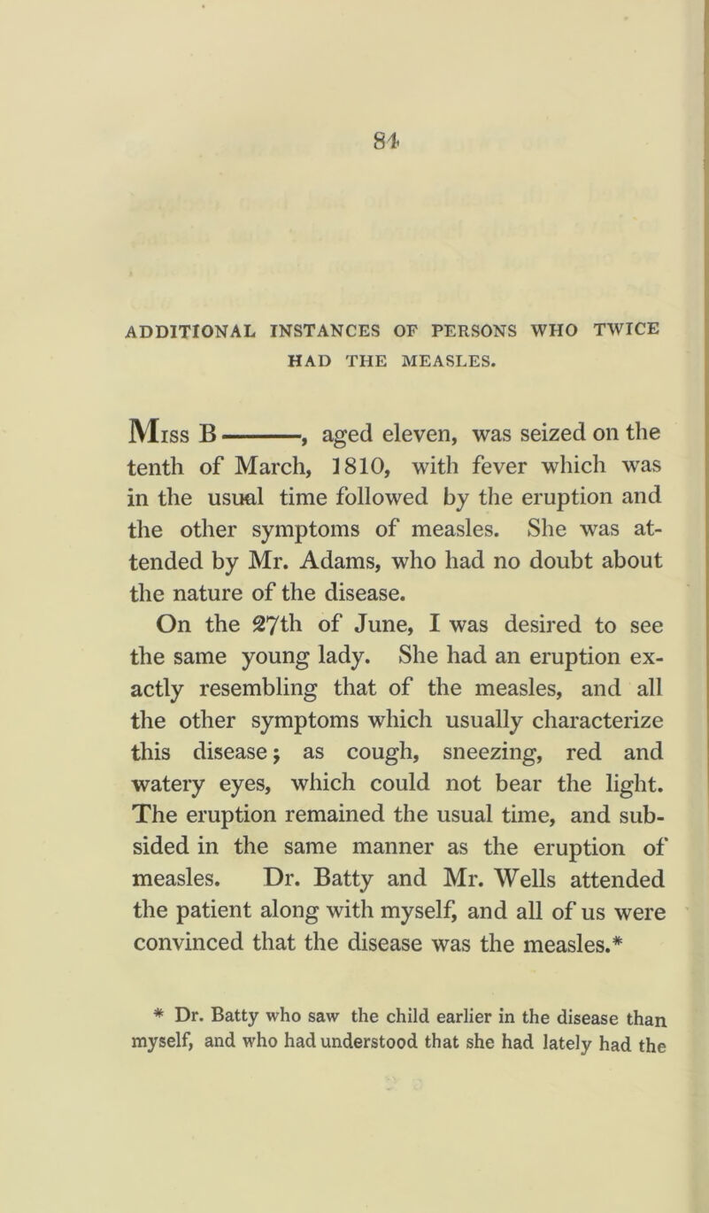 81< ADDITIONAL INSTANCES OF PERSONS WHO TWICE HAD THE MEASLES. Miss B —, aged eleven, was seized on the tenth of March, 1810, with fever which was in the usual time followed by the eruption and the other symptoms of measles. She was at- tended by Mr. Adams, who had no doubt about the nature of the disease. On the 27th of June, I was desired to see the same young lady. She had an eruption ex- actly resembling that of the measles, and all the other symptoms which usually characterize this disease j as cough, sneezing, red and watery eyes, which could not bear the light. The eruption remained the usual time, and sub- sided in the same manner as the eruption of measles. Dr. Batty and Mr. Wells attended the patient along with myself, and all of us were convinced that the disease was the measles.* * Dr. Batty who saw the child earlier in the disease than myself, and who had understood that she had lately had the