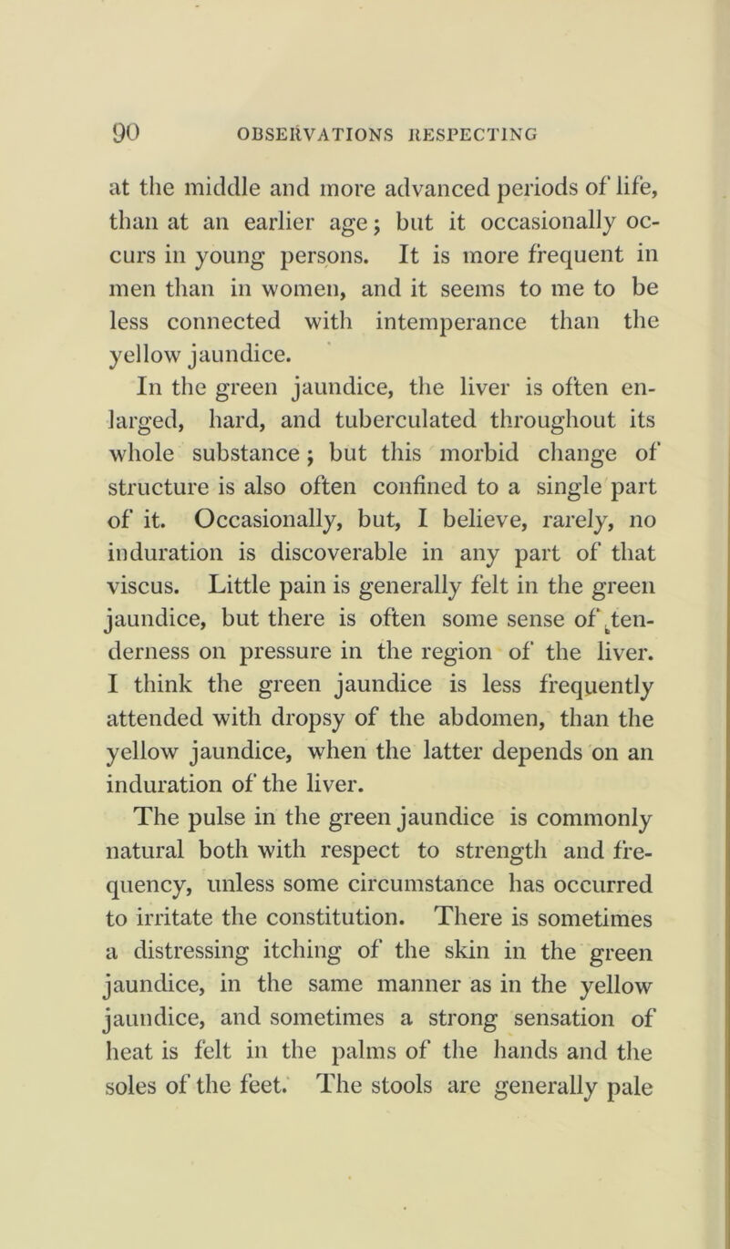 at the middle and more advanced periods of life, than at an earlier age; but it occasionally oc- curs in young persons. It is more frequent in men than in women, and it seems to me to be less connected with intemperance than the yellowr jaundice. In the green jaundice, the liver is often en- larged, hard, and tuberculated throughout its whole substance; but this morbid change of structure is also often confined to a single part of it. Occasionally, but, I believe, rarely, no induration is discoverable in any part of that viscus. Little pain is generally felt in the green jaundice, but there is often some sense of ^ten- derness on pressure in the region of the liver. I think the green jaundice is less frequently attended with dropsy of the abdomen, than the yellow jaundice, when the latter depends on an induration of the liver. The pulse in the green jaundice is commonly natural both with respect to strength and fre- quency, unless some circumstance has occurred to irritate the constitution. There is sometimes a distressing itching of the skin in the green jaundice, in the same manner as in the yellow jaundice, and sometimes a strong sensation of heat is felt in the palms of the hands and the soles of the feet. The stools are generally pale