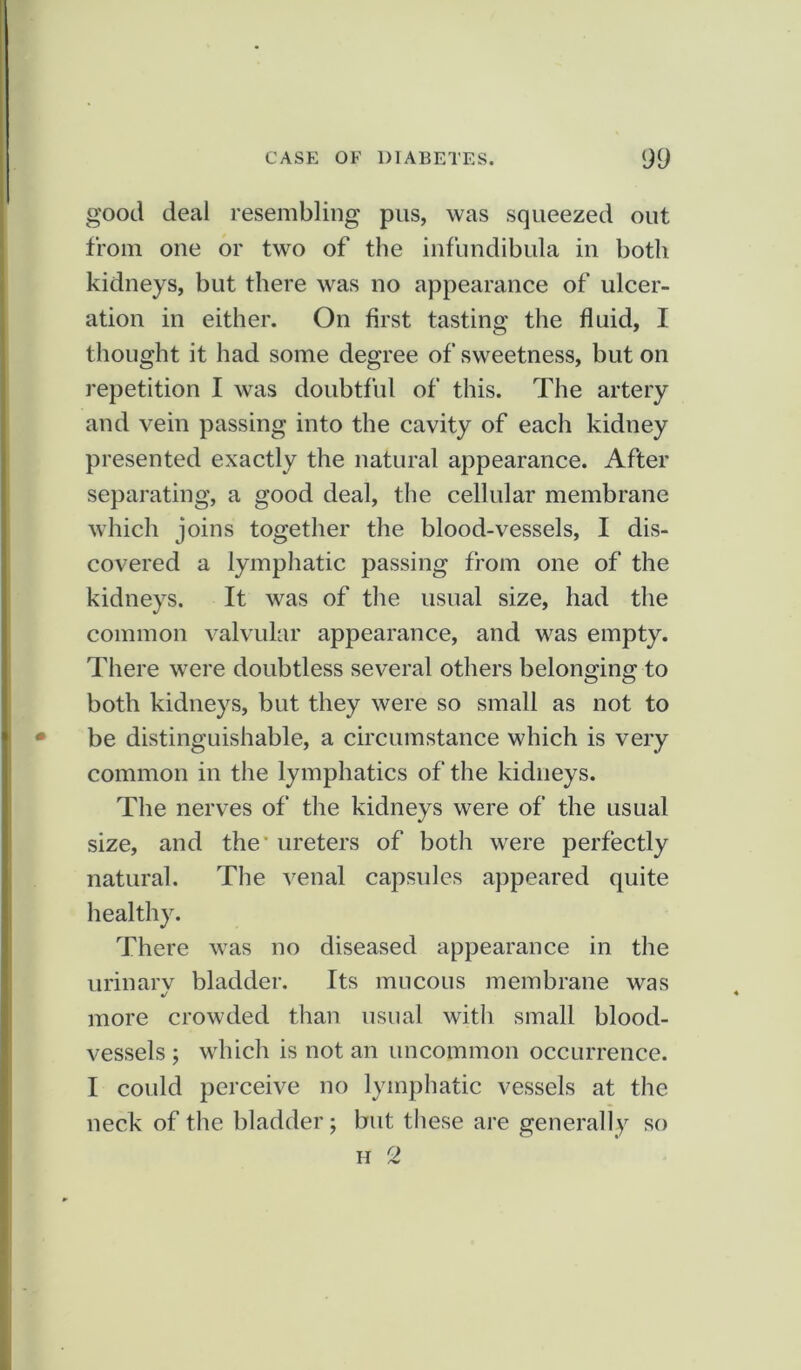 good deal resembling pus, was squeezed out from one or two of the infundibula in both kidneys, but there was no appearance of ulcer- ation in either. On first tasting the fluid, I thought it had some degree of sweetness, but on repetition I was doubtful of this. The artery and vein passing into the cavity of each kidney presented exactly the natural appearance. After separating, a good deal, the cellular membrane which joins together the blood-vessels, I dis- covered a lymphatic passing from one of the kidneys. It was of the usual size, had the common valvular appearance, and was empty. There were doubtless several others belonging to both kidneys, but they were so small as not to be distinguishable, a circumstance which is very common in the lymphatics of the kidneys. The nerves of the kidneys were of the usual size, and the-ureters of both were perfectly natural. The venal capsules appeared quite healthy. There was no diseased appearance in the urinarv bladder. Its mucous membrane was */ more crowded than usual with small blood- vessels ; which is not an uncommon occurrence. I could perceive no lymphatic vessels at the neck of the bladder; but these are generally so