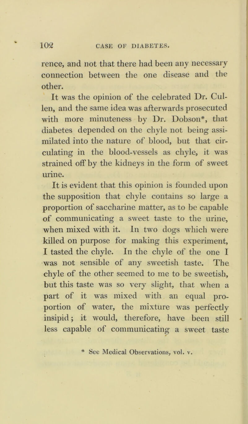 rence, and not that there had been any necessary connection between the one disease and the other. It was the opinion of the celebrated Dr. Cul- len, and the same idea was afterwards prosecuted with more minuteness by Dr. Dobson*, that diabetes depended on the chyle not being assi- milated into the nature of blood, but that cir- culating in the blood-vessels as chyle, it was strained off by the kidneys in the form of sweet urine. It is evident that this opinion is founded upon the supposition that chyle contains so large a proportion of saccharine matter, as to be capable of communicating a sweet taste to the urine, when mixed with it. In two dogs which were killed on purpose for making this experiment, I tasted the chyle. In the chyle of the one I was not sensible of any sweetish taste. The chyle of the other seemed to me to be sweetish, but this taste was so very slight, that when a part of it was mixed with an equal pro- portion of water, the mixture was perfectly insipid; it would, therefore, have been still less capable of communicating a sweet taste * See Medical Observations, vol. v.