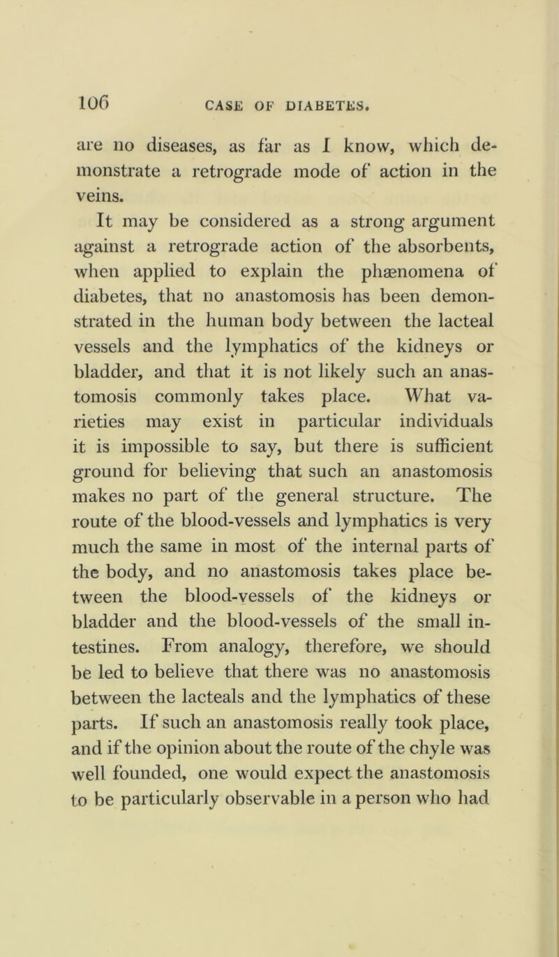 10 f> are no diseases, as far as I know, which de- monstrate a retrograde mode of action in the veins. It may be considered as a strong argument against a retrograde action of the absorbents, when applied to explain the phenomena of diabetes, that no anastomosis has been demon- strated in the human body between the lacteal vessels and the lymphatics of the kidneys or bladder, and that it is not likely such an anas- tomosis commonly takes place. What va- rieties may exist in particular individuals it is impossible to say, but there is sufficient ground for believing that such an anastomosis makes no part of the general structure. The route of the blood-vessels and lymphatics is very much the same in most of the internal parts of the body, and no anastomosis takes place be- tween the blood-vessels of the kidneys or bladder and the blood-vessels of the small in- testines. From analogy, therefore, we should be led to believe that there was no anastomosis between the lacteals and the lymphatics of these parts. If such an anastomosis really took place, and if the opinion about the route of the chyle was well founded, one would expect the anastomosis to be particularly observable in a person who had