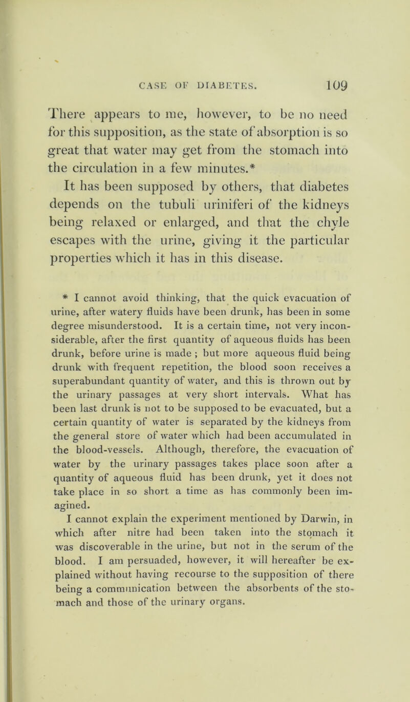 There appears to me, however, to be no need for this supposition, as the state of absorption is so great that water may get from the stomach into the circulation in a few minutes.* It has been supposed by others, that diabetes depends on the tubuli uriniferi of the kidneys being relaxed or enlarged, and that the chyle escapes with the urine, giving it the particular properties which it has in this disease. * I cannot avoid thinking, that the quick evacuation of urine, after watery fluids have been drunk, has been in some degree misunderstood. It is a certain time, not very incon- siderable, after the first quantity of aqueous fluids has been drunk, before urine is made ; but more aqueous fluid being drunk with frequent repetition, the blood soon receives a superabundant quantity of water, and this is thrown out by the urinary passages at very short intervals. What has been last drunk is not to be supposed to be evacuated, but a certain quantity of water is separated by the kidneys from the general store of water which had been accumulated in the blood-vessels. Although, therefore, the evacuation of water by the urinary passages takes place soon after a quantity of aqueous fluid has been drunk, yet it does not take place in so short a time as has commonly been im- agined. I cannot explain the experiment mentioned by Darwin, in which after nitre had been taken into the stomach it was discoverable in the urine, but not in the serum of the blood. I am persuaded, however, it will hereafter be ex- plained without having recourse to the supposition of there being a communication between the absorbents of the sto- mach and those of the urinary organs.