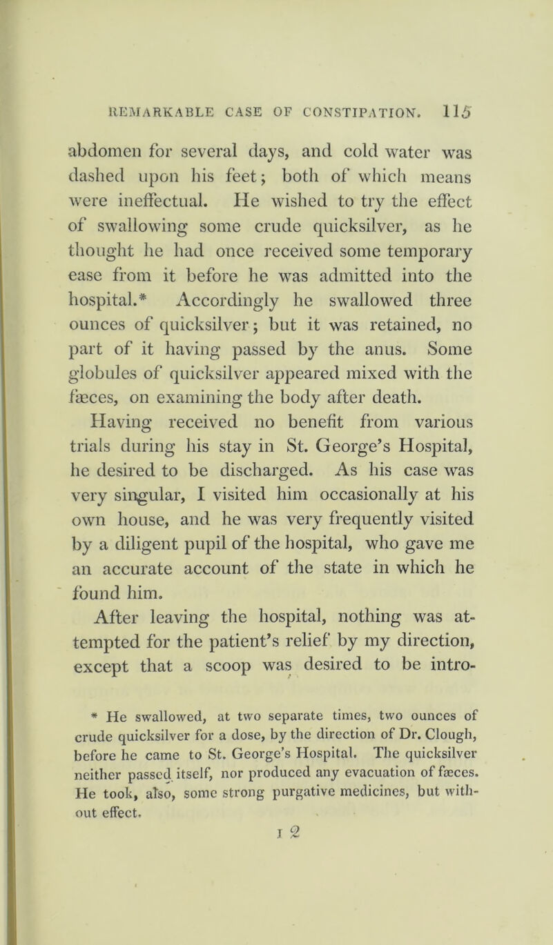 abdomen for several days, and cold water was dashed upon his feet; both of which means were ineffectual. He wished to try the effect of swallowing some crude quicksilver, as he thought he had once received some temporary ease from it before he was admitted into the hospital.* Accordingly he swallowed three ounces of quicksilver; but it was retained, no part of it having passed by the anus. Some globules of quicksilver appeared mixed with the faeces, on examining the body after death. Having received no benefit from various trials during his stay in St. George’s Hospital, he desired to be discharged. As his case was very singular, I visited him occasionally at his own house, and he was very frequently visited by a diligent pupil of the hospital, who gave me an accurate account of the state in which he found him. After leaving the hospital, nothing was at- tempted for the patient’s relief by my direction, except that a scoop was desired to be intro- * He swallowed, at two separate times, two ounces of crude quicksilver for a dose, by the direction of Dr. Clough, before he came to St. George’s Hospital. The quicksilver neither passed itself, nor produced any evacuation of faeces. He took, atso, some strong purgative medicines, but with- out effect.