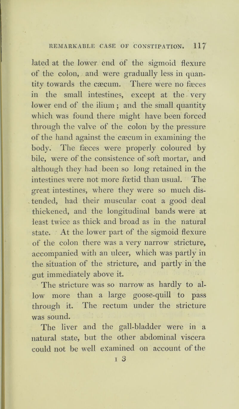 luted at the lower end of the sigmoid flexure of the colon, and were gradually less in quan- tity towards the caecum. There were no faeces in the small intestines, except at the very lower end of the ilium ; and the small quantity which was found there might have been forced through the valve of the colon by the pressure of the hand against the caecum in examining the body. The faeces were properly coloured by bile, were of the consistence of soft mortar, and although they had been so long retained in the intestines were not more foetid than usual. The great intestines, where they were so much dis- tended, had their muscular coat a good deal thickened, and the longitudinal bands were at least twice as thick and broad as in the natural state. At the lower part of the sigmoid flexure of the colon there was a very narrow stricture, accompanied with an ulcer, which was partly in the situation of the stricture, and partly in the gut immediately above it. The stricture was so narrow as hardly to al- low more than a large goose-quill to pass through it. The rectum under the stricture was sound. The liver and the gall-bladder were in a natural state, but the other abdominal viscera could not be well examined on account of the -r Q I o