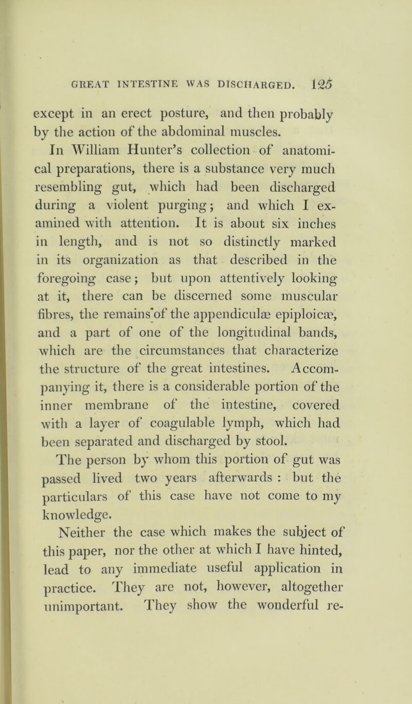 except in an erect posture, and then probably by the action of the abdominal muscles. In William Hunter’s collection of anatomi- cal preparations, there is a substance very much resembling gut, which had been discharged during a violent purging; and which I ex- amined with attention. It is about six inches in length, and is not so distinctly marked in its organization as that described in the foregoing case; but upon attentively looking at it, there can be discerned some muscular fibres, the remains’of the appendiculm epiploicm, and a part of one of the longitudinal bands, which are the circumstances that characterize the structure of the great intestines. Accom- panying it, there is a considerable portion of the inner membrane of the intestine, covered with a layer of coagulable lymph, which had been separated and discharged by stool. The person by whom this portion of gut was passed lived two years afterwards : but the particulars of this case have not come to my knowledge. Neither the case which makes the subject of this paper, nor the other at which I have hinted, lead to any immediate useful application in practice. They are not, however, altogether unimportant. They show the wonderful re-