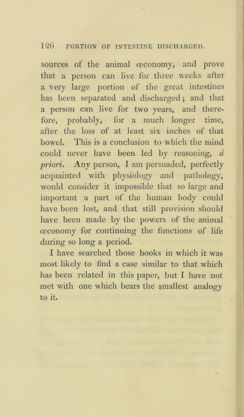 lc26 PORTION OF INTESTINE DISCHARGED. sources of the animal occonomy, and prove that a person can live for three weeks after a very large portion of the great intestines has been separated and discharged; and that a person can live for two years, and there- fore, probably, for a much longer time, after the loss of at least six inches of that bowel. This is a conclusion to which the mind could never have been led by reasoning, d priori. Any person, I am persuaded, perfectly acquainted with physiology and pathology, would consider it impossible that so large and important a part of the human body could have been lost, and that still provision should have been made by the powers of the animal oeconomy for continuing the functions of life during so long a period. I have searched those books in which it was most likely to find a case similar to that which has been related in this paper, but I have not met with one which bears the smallest analogy to it.