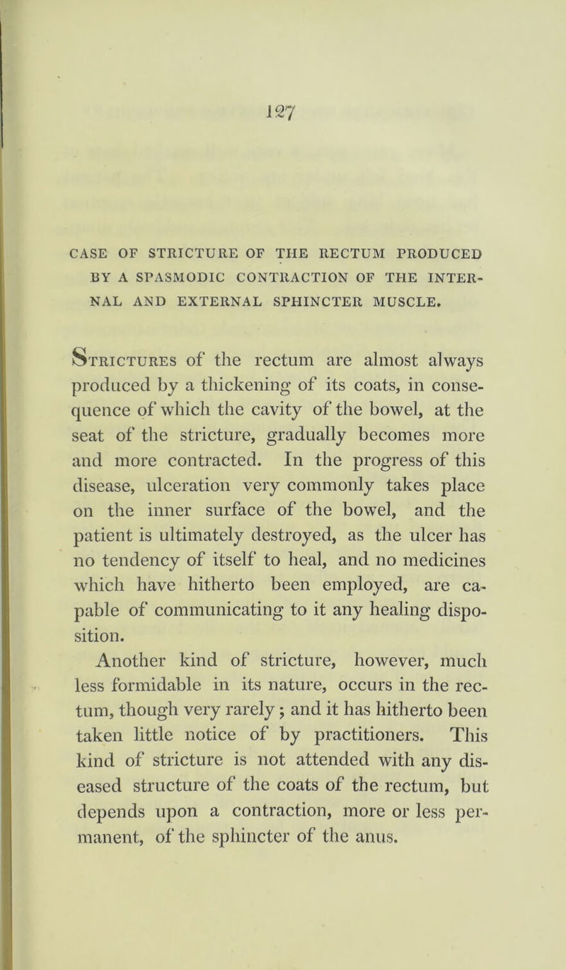 CASE OF STRICTURE OF THE RECTUM PRODUCED BY A SPASMODIC CONTRACTION OF THE INTER- NAL AND EXTERNAL SPHINCTER MUSCLE. Strictures of the rectum are almost always produced by a thickening of its coats, in conse- quence of which the cavity of the bowel, at the seat of the stricture, gradually becomes more and more contracted. In the progress of this disease, ulceration very commonly takes place on the inner surface of the bowel, and the patient is ultimately destroyed, as the ulcer has no tendency of itself to heal, and no medicines which have hitherto been employed, are ca- pable of communicating to it any healing dispo- sition. Another kind of stricture, however, much less formidable in its nature, occurs in the rec- tum, though very rarely; and it has hitherto been taken little notice of by practitioners. This kind of stricture is not attended with any dis- eased structure of the coats of the rectum, but depends upon a contraction, more or less per- manent, of the sphincter of the anus.