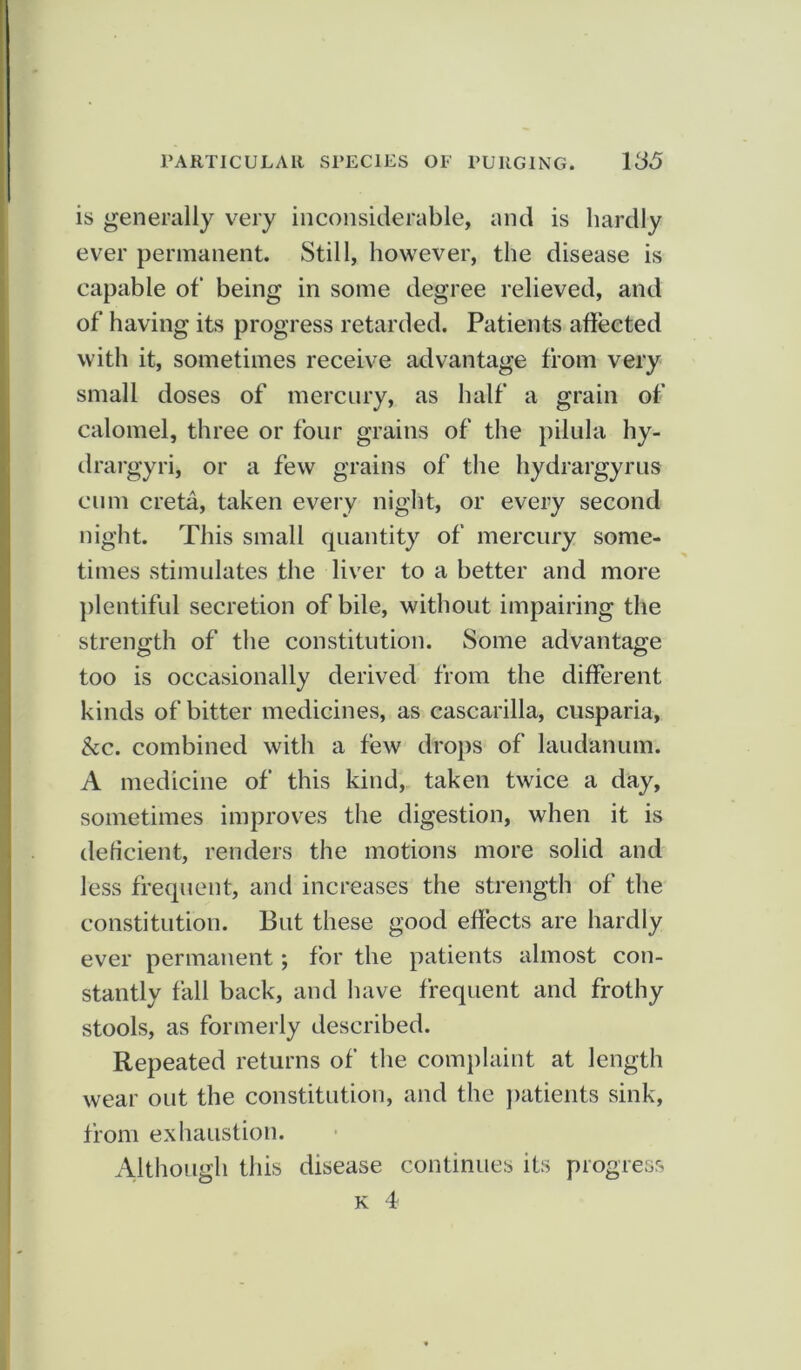 is generally very inconsiderable, and is hardly ever permanent. Still, however, the disease is capable of being in some degree relieved, and of having its progress retarded. Patients affected with it, sometimes receive advantage from very small doses of mercury, as half a grain of calomel, three or four grains of the pilula hy- drargyri, or a few grains of the hydrargyrus cum creta, taken every night, or every second night. This small quantity of mercury some- times stimulates the liver to a better and more plentiful secretion of bile, without impairing the strength of the constitution. Some advantage too is occasionally derived from the different kinds of bitter medicines, as cascarilla, cusparia, &c. combined with a few drops of laudanum. A medicine of this kind, taken twice a day, sometimes improves the digestion, when it is deficient, renders the motions more solid and less frequent, and increases the strength of the constitution. But these good effects are hardly ever permanent; for the patients almost con- stantly fall back, and have frequent and frothy stools, as formerly described. Repeated returns of the complaint at length wear out the constitution, and the patients sink, from exhaustion. Although this disease continues its progress k 4