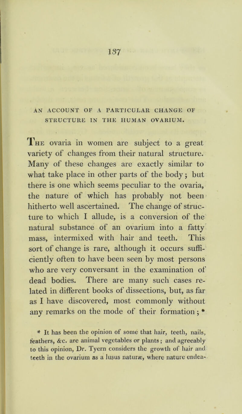 AN ACCOUNT OF A PARTICULAR CHANGE OF STRUCTURE IN THE HUMAN OVARIUM. The ovaria in women are subject to a great variety of changes from their natural structure. Many of these changes are exactly similar to what take place in other parts of the body; but there is one which seems peculiar to the ovaria, the nature of which has probably not been hitherto well ascertained. The change of struc- ture to which I allude, is a conversion of the natural substance of an ovarium into a fatty mass, intermixed with hair and teeth. This sort of change is rare, although it occurs suffi- ciently often to have been seen by most persons who are very conversant in the examination of dead bodies. There are many such cases re- lated in different books of dissections, but, as far as I have discovered, most commonly without any remarks on the mode of their formation; * * It has been the opinion of some that iiair, teeth, nails, feathers, &c. are animal vegetables or plants ; and agreeably to this opinion, Dr. Tyern considers the growth of hair and teeth in the ovarium as a lusus naturae, where nature endea-