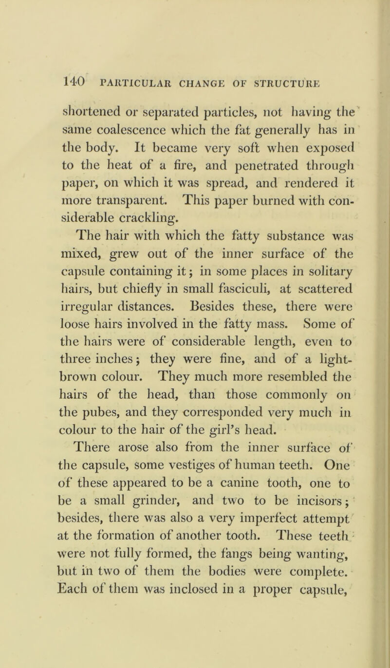 shortened or separated particles, not having the same coalescence which the fat generally has in the body. It became very soft when exposed to the heat of a fire, and penetrated through paper, on which it was spread, and rendered it more transparent. This paper burned with con- siderable crackling. The hair with which the fatty substance was mixed, grew out of the inner surface of the capsule containing it; in some places in solitary bail s, but chiefly in small fasciculi, at scattered irregular distances. Besides these, there were loose hairs involved in the fatty mass. Some of the hairs were of considerable length, even to three inches j they were fine, and of a light- brown colour. They much more resembled the hairs of the head, than those commonly on the pubes, and they corresponded very much in colour to the hair of the girl’s head. There arose also from the inner surface of the capsule, some vestiges of human teeth. One of these appeared to be a canine tooth, one to be a small grinder, and two to be incisors; besides, there was also a very imperfect attempt at the formation of another tooth. These teeth were not fully formed, the fangs being wanting, but in two of them the bodies were complete. Each of them was inclosed in a proper capsule.