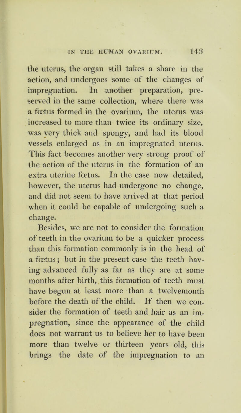 the uterus, the organ still takes a share in the action, and undergoes some of the changes of impregnation. In another preparation, pre- served in the same collection, where there was a foetus formed in the ovarium, the uterus was increased to more than twice its ordinary size, was very thick and spongy, and had its blood vessels enlarged as in an impregnated uterus. This fact becomes another very strong proof of the action of the uterus in the formation of an extra uterine foetus. In the case now detailed, however, the uterus had undergone no change, and did not seem to have arrived at that period when it could be capable of undergoing such a change. Besides, we are not to consider the formation of teeth in the ovarium to be a quicker process than this formation commonly is in the head of a foetus; but in the present case the teeth hav- ing advanced fully as far as they are at some months after birth, this formation of teeth must have begun at least more than a twelvemonth before the death of the child. If then we con- sider the formation of teeth and hair as an im- pregnation, since the appearance of the child does not warrant us to believe her to have been more than twelve or thirteen years old, this brings the date of the impregnation to an