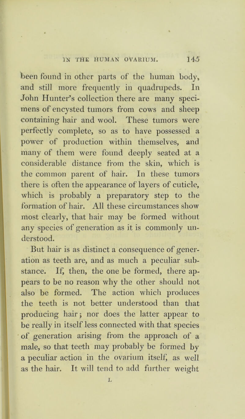 been found in other parts of the human body, and still more frequently in quadrupeds. In John Hunter’s collection there are many speci- mens of encysted tumors from cows and sheep containing hair and wool. These tumors were perfectly complete, so as to have possessed a power of production within themselves, and many of them were found deeply seated at a considerable distance from the skin, which is the common parent of hair. In these tumors there is often the appearance of layers of cuticle, which is probably a preparatory step to the formation of hair. All these circumstances show most clearly, that hair may be formed without any species of generation as it is commonly un- derstood. But hair is as distinct a consequence of gener- ation as teeth are, and as much a peculiar sub- stance. If, then, the one be formed, there ap- pears to be no reason why the other should not also be formed. The action which produces the teeth is not better understood than that producing hair 5 nor does the latter appear to be really in itself less connected with that species of generation arising from the approach of a male, so that teeth may probably be formed by a peculiar action in the ovarium itselfj as well as the hair. It will tend to add further weight L