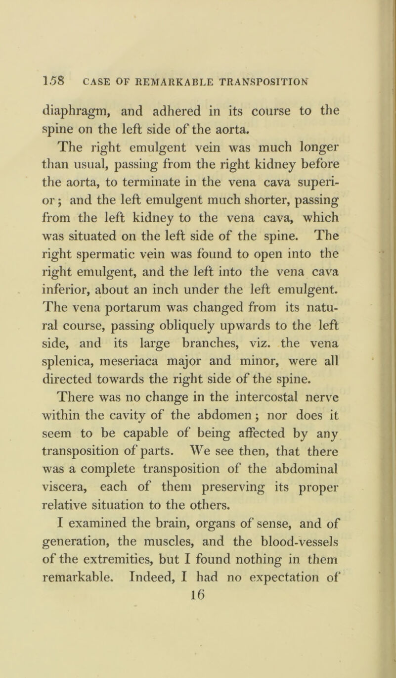 diaphragm, and adhered in its course to the spine on the left side of the aorta. The right emulgent vein was much longer than usual, passing from the right kidney before the aorta, to terminate in the vena cava superi- or ; and the left emulgent much shorter, passing from the left kidney to the vena cava, which was situated on the left side of the spine. The right spermatic vein was found to open into the right emulgent, and the left into the vena cava inferior, about an inch under the left emulgent. The vena portarum was changed from its natu- ral course, passing obliquely upwards to the left side, and its large branches, viz. the vena splenica, meseriaca major and minor, were all directed towards the right side of the spine. There was no change in the intercostal nerve within the cavity of the abdomen; nor does it seem to be capable of being affected by any transposition of parts. We see then, that there was a complete transposition of the abdominal viscera, each of them preserving its proper relative situation to the others. I examined the brain, organs of sense, and of generation, the muscles, and the blood-vessels of the extremities, but I found nothing in them remarkable. Indeed, I had no expectation of 16