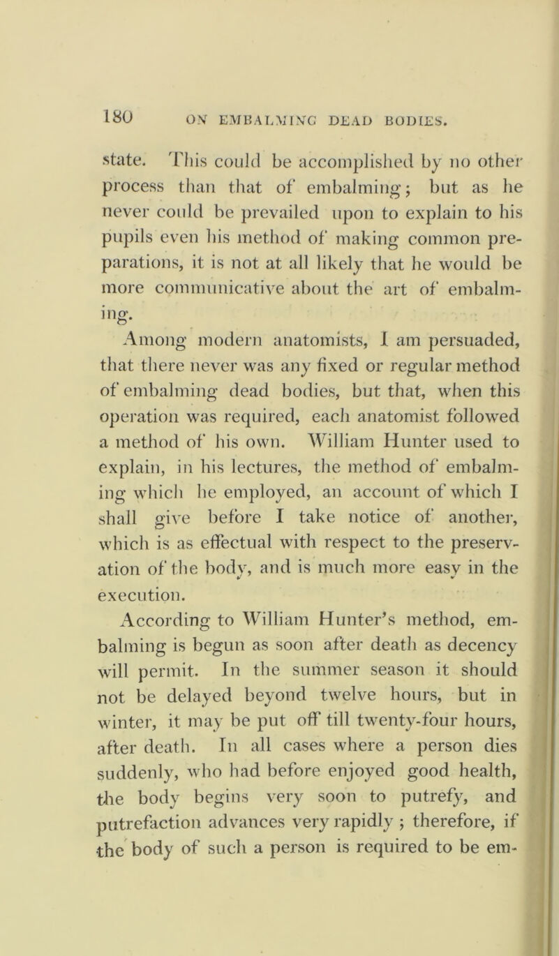 ISO state. This could be accomplished by no other process than that of embalming; but as he never could be prevailed upon to explain to his pupils even his method of making common pre- parations, it is not at all likely that he would be more communicative about the art of embalm- ing. Among modern anatomists, I am persuaded, that there never was any fixed or regular method of embalming dead bodies, but that, when this operation was required, each anatomist followed a method of his own. William Hunter used to explain, in his lectures, the method of embalm- ing which he employed, an account of which I shall oive before I take notice of another, which is as effectual with respect to the preserv- ation of the body, and is much more easv in the ¥ ¥ execution. According to William Hunter’s method, em- balming is begun as soon after death as decency will permit. In the summer season it should not be delayed beyond twelve hours, but in winter, it may be put off till twenty-four hours, after death. In all cases where a person dies suddenly, who had before enjoyed good health, the body begins very soon to putrefy, and putrefaction advances very rapidly ; therefore, if •the body of such a person is required to be em-