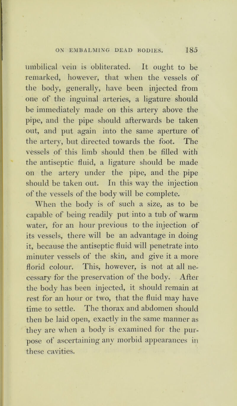 umbilical vein is obliterated. It ought to be remarked, however, that when the vessels of the body, generally, have been injected from one of the inguinal arteries, a ligature should be immediately made on this artery above the pipe, and the pipe should afterwards be taken out, and put again into the same aperture of the artery, but directed towards the foot. The vessels of this limb should then be filled with the antiseptic fluid, a ligature should be made on the artery under the pipe, and the pipe should be taken out. In this way the injection of the vessels of the body will be complete. When the body is of such a size, as to be capable of being readily put into a tub of warm water, for an hour previous to the injection of its vessels, there will be an advantage in doing it, because the antiseptic fluid will penetrate into minuter vessels of the skin, and give it a more florid colour. This, however, is not at all ne- cessary for the preservation of the body. After the body has been injected, it should remain at rest for an hour or two, that the fluid may have time to settle. The thorax and abdomen should then be laid open, exactly in the same manner as they are when a body is examined for the pur- pose of ascertaining any morbid appearances in these cavities.