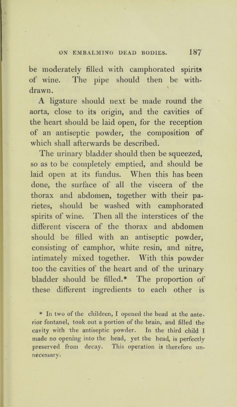 be moderately tilled with camphorated spirits of wine. The pipe should then be with- drawn. A ligature should next be made round the aorta, close to its origin, and the cavities of the heart should be laid open, for the reception of an antiseptic powder, the composition of which shall afterwards be described. The urinary bladder should then be squeezed, so as to be completely emptied, and should be laid open at its fundus. When this has been done, the surface of all the viscera of the thorax and abdomen, together with their pa- rietes, should be washed with camphorated spirits of wine. Then all the interstices of the different viscera of the thorax and abdomen should be filled with an antiseptic powder, consisting of camphor, white resin, and nitre, intimately mixed together. With this powder too the cavities of the heart and of the urinary bladder should be filled.* The proportion of these different ingredients to each other is * In two of the children, I opened the head at the ante- rior fontanel, took out a portion of the brain, and filled the cavity with the antiseptic powder. In the third child I made no opening into the head, yet the head, is perfectly preserved from decay. This operation is therefore un- necessary.