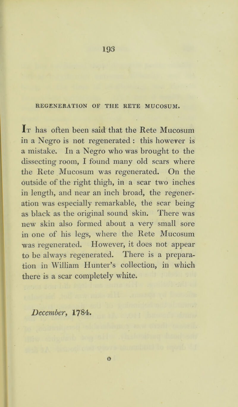 REGENERATION OF THE RETE MUCOSUM. It has often been said that the Rete Mucosum in a Negro is not regenerated : this however is a mistake. In a Negro who was brought to the dissecting room, I found many old scars where the Rete Mucosum was regenerated. On the outside of the right thigh, in a scar two inches in length, and near an inch broad, the regener- ation was especially remarkable, the scar being as black as the original sound skin. There was new skin also formed about a very small sore in one of his legs, where the Rete Mucosum was regenerated. However, it does not appear to be always regenerated. There is a prepara- tion in William Hunter’s collection, in which there is a scar completely white. December, 1784. o