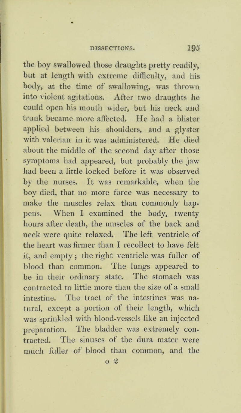 the boy swallowed those draughts pretty readily, but at length with extreme difficulty, and his body, at the time of swallowing, was thrown into violent agitations. After two draughts he could open his mouth wider, but his neck and trunk became more affected. He had a blister applied between his shoulders, and a glyster with valerian in it was administered. He died about the middle of the second day after those symptoms had appeared, but probably the jaw had been a little locked before it was observed by the nurses. It was remarkable, when the boy died, that no more force was necessary to make the muscles relax than commonly hap- pens. When I examined the body, twenty hours after death, the muscles of the back and neck were quite relaxed. The left ventricle of the heart was firmer than I recollect to have felt it, and empty; the right ventricle was fuller of blood than common. The lungs appeared to be in their ordinary state. The stomach was contracted to little more than the size of a small intestine. The tract of the intestines was na- tural, except a portion of their length, which was sprinkled with blood-vessels like an injected preparation. The bladder was extremely con- tracted. The sinuses of the dura mater were much fuller of blood than common, and the o lZ