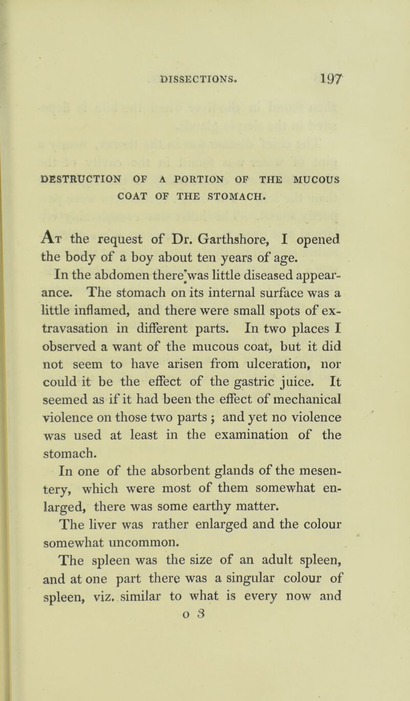 DESTRUCTION OF A PORTION OF THE MUCOUS COAT OF THE STOMACH. At the request of Dr. Garthshore, I opened the body of a boy about ten years of age. In the abdomen thereVas little diseased appear- ance. The stomach on its internal surface was a little inflamed, and there were small spots of ex- travasation in different parts. In two places I observed a want of the mucous coat, but it did not seem to have arisen from ulceration, nor could it be the effect of the gastric juice. It seemed as if it had been the effect of mechanical violence on those two parts ; and yet no violence was used at least in the examination of the stomach. In one of the absorbent glands of the mesen- tery, which were most of them somewhat en- larged, there was some earthy matter. The liver was rather enlarged and the colour somewhat uncommon. The spleen was the size of an adult spleen, and at one part there was a singular colour of spleen, viz. similar to what is every now and o 3