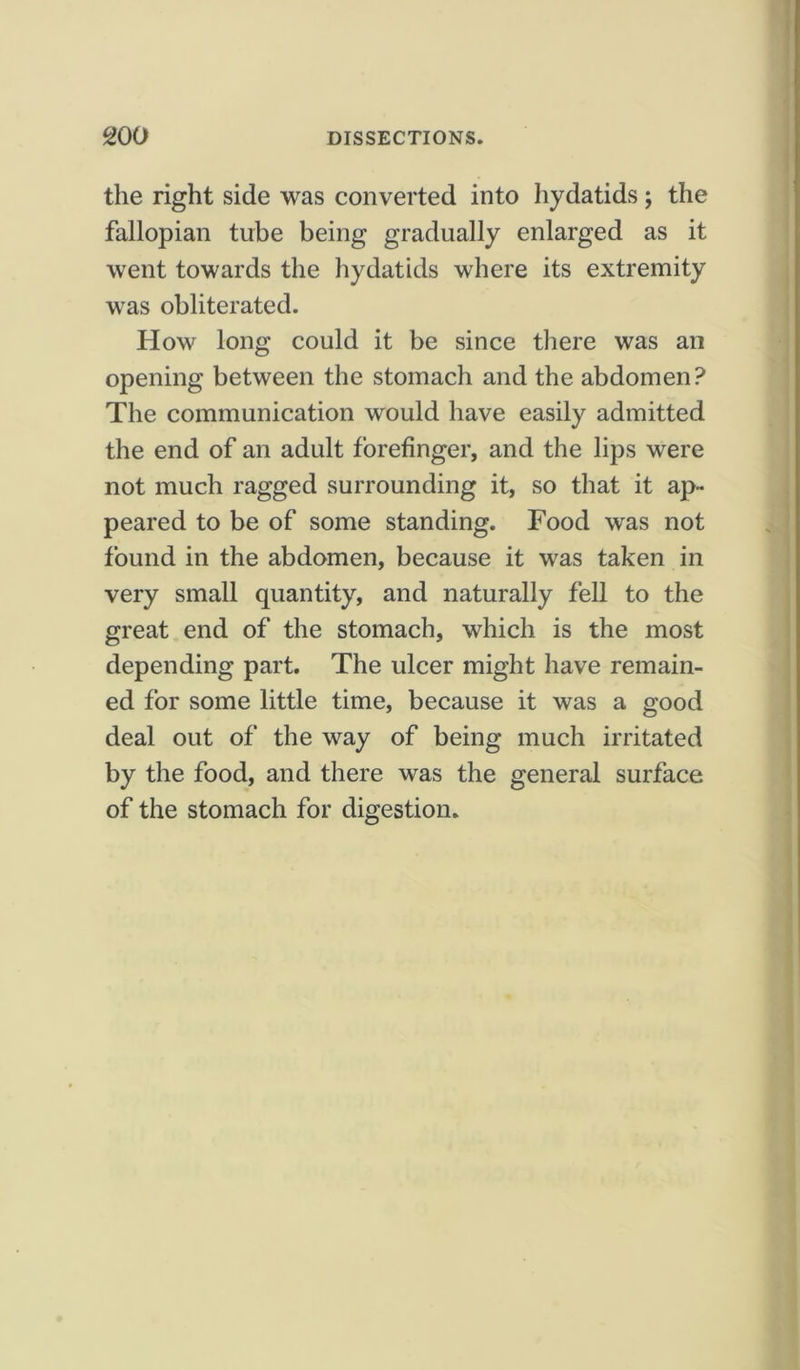 the right side was converted into hydatids ; the fallopian tube being gradually enlarged as it went towards the hydatids where its extremity was obliterated. How long could it be since there was an opening between the stomach and the abdomen? The communication would have easily admitted the end of an adult forefinger, and the lips were not much ragged surrounding it, so that it ap- peared to be of some standing. Food was not found in the abdomen, because it was taken in very small quantity, and naturally fell to the great end of the stomach, which is the most depending part. The ulcer might have remain- ed for some little time, because it was a good deal out of the way of being much irritated by the food, and there was the general surface of the stomach for digestion.