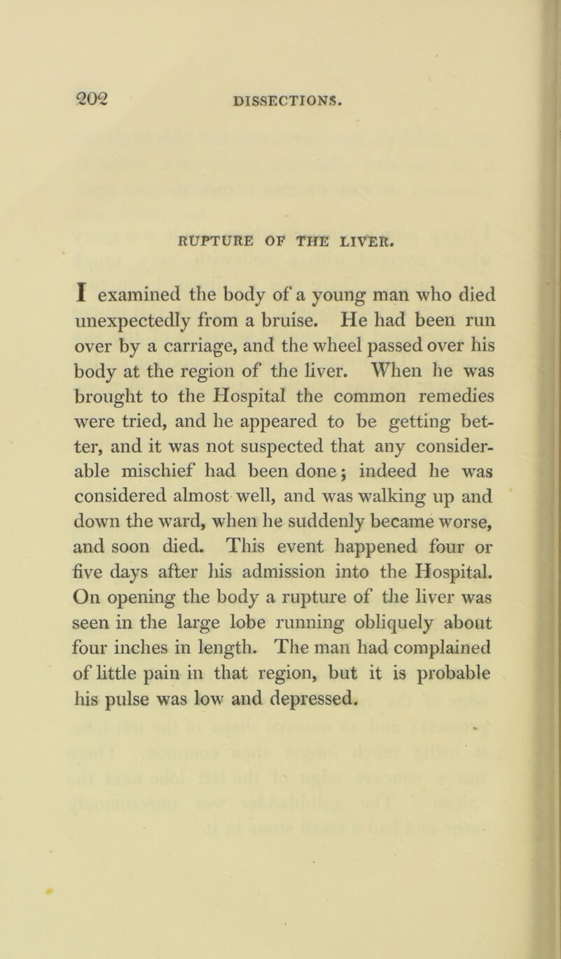 RUPTURE OF THE LIVER. I examined the body of a young man who died unexpectedly from a bruise. He had been run over by a carriage, and the wheel passed over his body at the region of the liver. When he was brought to the Hospital the common remedies were tried, and he appeared to be getting bet- ter, and it was not suspected that any consider- able mischief had been done; indeed he was considered almost well, and was walking up and down the ward, when he suddenly became worse, and soon died. This event happened four or five days after his admission into the Hospital. On opening the body a rupture of the liver was seen in the large lobe running obliquely about four inches in length. The man had complained of little pain in that region, but it is probable his pulse was low and depressed.